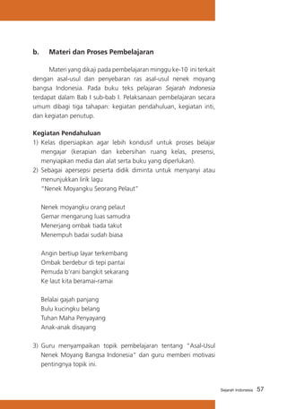 b. 	 Materi dan Proses Pembelajaran
	
Materi yang dikaji pada pembelajaran minggu ke-10 ini terkait
dengan asal-usul dan penyebaran ras asal-usul nenek moyang
bangsa Indonesia. Pada buku teks pelajaran Sejarah Indonesia
terdapat dalam Bab I sub-bab I. Pelaksanaan pembelajaran secara
umum dibagi tiga tahapan: kegiatan pendahuluan, kegiatan inti,
dan kegiatan penutup.
Kegiatan Pendahuluan
1)	 Kelas dipersiapkan agar lebih kondusif untuk proses belajar
mengajar (kerapian dan kebersihan ruang kelas, presensi,
menyiapkan media dan alat serta buku yang diperlukan).
2) Sebagai apersepsi peserta didik diminta untuk menyanyi atau
menunjukkan lirik lagu
	 “Nenek Moyangku Seorang Pelaut”
	
	
	
	

Nenek moyangku orang pelaut
Gemar mengarung luas samudra
Menerjang ombak tiada takut
Menempuh badai sudah biasa

	
	
	
	

Angin bertiup layar terkembang
Ombak berdebur di tepi pantai
Pemuda b’rani bangkit sekarang
Ke laut kita beramai-ramai

	
	
	
	

Belalai gajah panjang
Bulu kucingku belang
Tuhan Maha Penyayang
Anak-anak disayang

3)	 Guru menyampaikan topik pembelajaran tentang “Asal-Usul
Nenek Moyang Bangsa Indonesia” dan guru memberi motivasi
pentingnya topik ini.

Sejarah Indonesia

57

 