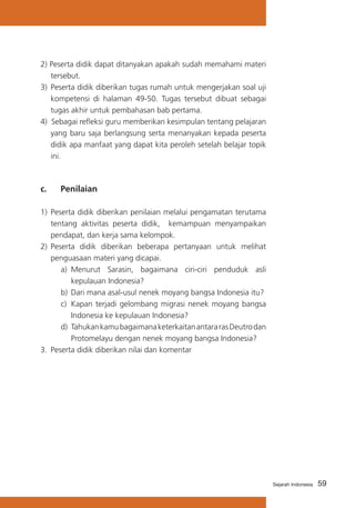 2) Peserta didik dapat ditanyakan apakah sudah memahami materi
tersebut.
3)	 Peserta didik diberikan tugas rumah untuk mengerjakan soal uji
kompetensi di halaman 49-50. Tugas tersebut dibuat sebagai
tugas akhir untuk pembahasan bab pertama.
4) Sebagai refleksi guru memberikan kesimpulan tentang pelajaran
yang baru saja berlangsung serta menanyakan kepada peserta
didik apa manfaat yang dapat kita peroleh setelah belajar topik
ini.

c. 	

Penilaian

1)	 Peserta didik diberikan penilaian melalui pengamatan terutama
tentang aktivitas peserta didik, kemampuan menyampaikan
pendapat, dan kerja sama kelompok.
2)	 Peserta didik diberikan beberapa pertanyaan untuk melihat
penguasaan materi yang dicapai.
a)	 Menurut Sarasin, bagaimana ciri-ciri penduduk asli
kepulauan Indonesia?
b)	 Dari mana asal-usul nenek moyang bangsa Indonesia itu?
c)	 Kapan terjadi gelombang migrasi nenek moyang bangsa
Indonesia ke kepulauan Indonesia?
d)	 Tahukan kamu bagaimana keterkaitan antara ras Deutro dan
Protomelayu dengan nenek moyang bangsa Indonesia?
3.	 Peserta didik diberikan nilai dan komentar

Sejarah Indonesia

59

 