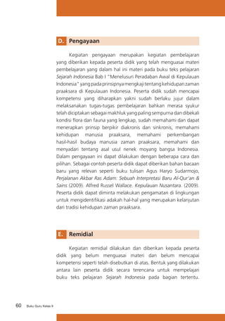 D. 	 Pengayaan
	
Kegiatan pengayaan merupakan kegiatan pembelajaran
yang diberikan kepada peserta didik yang telah menguasai materi
pembelajaran yang dalam hal ini materi pada buku teks pelajaran
Sejarah Indonesia Bab I “Menelusuri Peradaban Awal di Kepulauan
Indonesia” yang pada prinsipnya mengkaji tentang kehidupan zaman
praaksara di Kepulauan Indonesia. Peserta didik sudah mencapai
kompetensi yang diharapkan yakni sudah berlaku jujur dalam
melaksanakan tugas-tugas pembelajaran bahkan merasa syukur
telah diciptakan sebagai makhluk yang paling sempurna dan dibekali
kondisi flora dan fauna yang lengkap, sudah memahami dan dapat
menerapkan prinsip berpikir diakronis dan sinkronis, memahami
kehidupan manusia praaksara, memahami perkembangan
hasil-hasil budaya manusia zaman praaksara, memahami dan
menyadari tentang asal usul nenek moyang bangsa Indonesia.
Dalam pengayaan ini dapat dilakukan dengan beberapa cara dan
pilihan. Sebagai contoh peserta didik dapat diberikan bahan bacaan
baru yang relevan seperti buku tulisan Agus Haryo Sudarmojo,
Perjalanan Akbar Ras Adam: Sebuah Interpretasi Baru Al-Qur’an &
Sains (2009). Alfred Russel Wallace. Kepulauan Nusantara. (2009).
Peserta didik dapat diminta melakukan pengamatan di lingkungan
untuk mengidentifikasi adakah hal-hal yang merupakan kelanjutan
dari tradisi kehidupan zaman praaksara.

E. 	 Remidial
	
Kegiatan remidial dilakukan dan diberikan kepada peserta
didik yang belum menguasai materi dan belum mencapai
kompetensi seperti telah disebutkan di atas. Bentuk yang dilakukan
antara lain peserta didik secara terencana untuk mempelajari
buku teks pelajaran Sejarah Indonesia pada bagian tertentu.

60

Buku Guru Kelas X

 