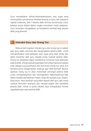 Guru menyediakan latihan-latihan/pertanyaan atau tugas yang
menunjukkan pemahaman kembali tentang isi buku teks pelajaran
Sejarah Indonesia, Bab I. Peserta didik diminta komitmenya untuk
belajara secara disiplin dalam rangka memahami materi pelajaran.
Guru kemudian mengadakan uji kompetensi kembali bagi peserta
didik yang diremidi.

F. 	 Interaksi Guru dan Orang Tua
	
Maksud dari kegiatan interaksi guru dan orang tua ini adalah
agar guru selalu meminta dan mengingatkan peserta didik untuk
memperlihatkan hasil pekerjaan atau tugas yang telah dinilai dan
diberi komentar oleh guru kepada orang tua/wali peserta didik.
Orang tua sebaiknya dapat memberikan komentar hasil pekerjaan
peserta didik. Orang tua/wali juga dapat menuliskan apresiasi kepada
anak sebagai wujud perhatian dan komitmen orang tua untuk ikut
bersama-sama mengantarkan anaknya agar lebih berhasil. Bentuk
apresiasi orang tua ini akan menambah semangat peserta didik
untuk mempertahankan dan meningkatkan keberhasilannya baik
dalam konteks pemahaman materi, sikap dan perilaku jujur, displin,
kerja keras. Hasil penilaian yang telah diparaf oleh guru dan orang
tua/wali kemudian disimpan dan menjadi bagian dari portofolio
peserta didik. Untuk ini pihak sekolah akan menyediakan format
tugas/pekerjaan para peserta didik.

Sejarah Indonesia

61

 