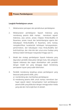 C.	 Proses Pembelajaran

Langkah Pembelajaran umum
1.	

Melaksanakan persiapan dan pendahuluan pembelajaran.

2.	

Melaksanakan pembelajaran Sejarah Indonesia yang
mendorong peserta didik mampu
memahami sejarah
Indonesia, jiwa zaman, proses integrasi Hindu-Buddha di
Nusantara, proses masuk dan berkembangnya agama dan
kebudayaan Hindu-Buddha di Nusantara, serta mampu
mengidentifikasi karakteristik kehidupan kemasyarakatan,
pemerintahan, dan kebudayaan masa Hindu-Buddha dan
bukti-buktinya, dan nilai-nilai dan unsur-unsur budaya yang
berlanjut dalam kehidupan masyarakat hingga saat ini.

3.	

Model dan strategi pembelajaran Sejarah Indonesia yang
digunakan pendidik disesuaikan dengan buku teks pelajaran
Sejarah Indonesia dan dapat ditambahkan oleh pendidik
dengan model lain yang dianggap dapat mendorong
pencapaian tujuan yang sudah ditentukan.

4.	

Pendidik mendorong terjadinya proses pembelajaran yang
berpusat pada peserta didik, yaitu:
a)	 membimbing dan memfasilitasi pembelajaran
b)	 mendorong peserta didik untuk mampu memahami dan
hayat sejarah dalam menyampaikan hasil pembelajaran
peserta didik yang dilakukan dengan menggunakan media
yang ada dan memungkinkan di sekolah.

Sejarah Indonesia

65

 