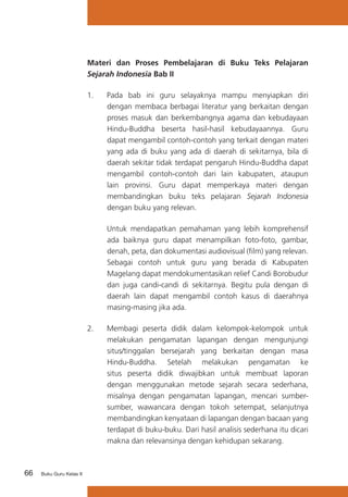 Materi dan Proses Pembelajaran di Buku Teks Pelajaran
Sejarah Indonesia Bab II
1.	

	

Buku Guru Kelas X

Untuk mendapatkan pemahaman yang lebih komprehensif
ada baiknya guru dapat menampilkan foto-foto, gambar,
denah, peta, dan dokumentasi audiovisual (film) yang relevan.
Sebagai contoh untuk guru yang berada di Kabupaten
Magelang dapat mendokumentasikan relief Candi Borobudur
dan juga candi-candi di sekitarnya. Begitu pula dengan di
daerah lain dapat mengambil contoh kasus di daerahnya
masing-masing jika ada.

2.	

66

Pada bab ini guru selayaknya mampu menyiapkan diri
dengan membaca berbagai literatur yang berkaitan dengan
proses masuk dan berkembangnya agama dan kebudayaan
Hindu-Buddha beserta hasil-hasil kebudayaannya. Guru
dapat mengambil contoh-contoh yang terkait dengan materi
yang ada di buku yang ada di daerah di sekitarnya, bila di
daerah sekitar tidak terdapat pengaruh Hindu-Buddha dapat
mengambil contoh-contoh dari lain kabupaten, ataupun
lain provinsi. Guru dapat memperkaya materi dengan
membandingkan buku teks pelajaran Sejarah Indonesia
dengan buku yang relevan.

Membagi peserta didik dalam kelompok-kelompok untuk
melakukan pengamatan lapangan dengan mengunjungi
situs/tinggalan bersejarah yang berkaitan dengan masa
Hindu-Buddha. Setelah melakukan pengamatan ke
situs peserta didik diwajibkan untuk membuat laporan
dengan menggunakan metode sejarah secara sederhana,
misalnya dengan pengamatan lapangan, mencari sumbersumber, wawancara dengan tokoh setempat, selanjutnya
membandingkan kenyataan di lapangan dengan bacaan yang
terdapat di buku-buku. Dari hasil analisis sederhana itu dicari
makna dan relevansinya dengan kehidupan sekarang.

 