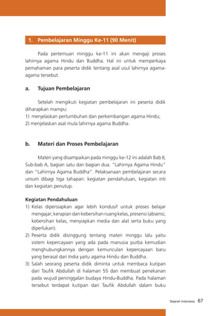 1. 	 Pembelajaran Minggu Ke-11 (90 Menit)
	
Pada pertemuan minggu ke-11 ini akan mengaji proses
lahirnya agama Hindu dan Buddha. Hal ini untuk memperkaya
pemahaman para peserta didik tentang asal usul lahirnya agamaagama tersebut.

a. 	 Tujuan Pembelajaran
	
Setelah mengikuti kegiatan pembelajaran ini peserta didik
diharapkan mampu:
1) 	menjelaskan pertumbuhan dan perkembangan agama Hindu;
2) menjelaskan asal mula lahirnya agama Buddha.

b. 	 Materi dan Proses Pembelajaran
	
Materi yang disampaikan pada minggu ke-12 ini adalah Bab II,
Sub-bab A, bagian satu dan bagian dua. “Lahirnya Agama Hindu”
dan “Lahirnya Agama Buddha”. Pelaksanaan pembelajaran secara
umum dibagi tiga tahapan: kegiatan pendahuluan, kegiatan inti
dan kegiatan penutup.
Kegiatan Pendahuluan
1)	 Kelas dipersiapkan agar lebih kondusif untuk proses belajar
mengajar; kerapian dan kebersihan ruang kelas, presensi (absensi,
kebersihan kelas, menyiapkan media dan alat serta buku yang
diperlukan).
2) 	Peserta didik disinggung tentang materi minggu lalu yaitu
sistem kepercayaan yang ada pada manusia purba kemudian
menghubungkannya dengan kemunculan kepercayaan baru
yang berasal dari India yaitu agama Hindu dan Buddha.
3) 	Salah seorang peserta didik diminta untuk membaca kutipan
dari Taufik Abdullah di halaman 55 dan membuat penekanan
pada wujud peninggalan budaya Hindu-Buddha. Pada halaman
tersebut terdapat kutipan dari Taufik Abdullah dalam buku
Sejarah Indonesia

67

 