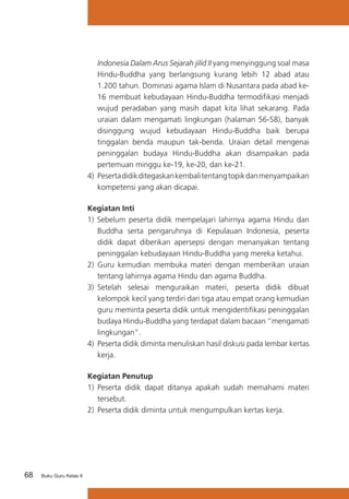 Indonesia Dalam Arus Sejarah jilid II yang menyinggung soal masa
Hindu-Buddha yang berlangsung kurang lebih 12 abad atau
1.200 tahun. Dominasi agama Islam di Nusantara pada abad ke16 membuat kebudayaan Hindu-Buddha termodifikasi menjadi
wujud peradaban yang masih dapat kita lihat sekarang. Pada
uraian dalam mengamati lingkungan (halaman 56-58), banyak
disinggung wujud kebudayaan Hindu-Buddha baik berupa
tinggalan benda maupun tak-benda. Uraian detail mengenai
peninggalan budaya Hindu-Buddha akan disampaikan pada
pertemuan minggu ke-19, ke-20, dan ke-21.
4) 	Peserta didik ditegaskan kembali tentang topik dan menyampaikan
kompetensi yang akan dicapai.
Kegiatan Inti
1) Sebelum peserta didik mempelajari lahirnya agama Hindu dan
Buddha serta pengaruhnya di Kepulauan Indonesia, peserta
didik dapat diberikan apersepsi dengan menanyakan tentang
peninggalan kebudayaan Hindu-Buddha yang mereka ketahui.
2) Guru kemudian membuka materi dengan memberikan uraian
tentang lahirnya agama Hindu dan agama Buddha.
3) 	Setelah selesai menguraikan materi, peserta didik dibuat
kelompok kecil yang terdiri dari tiga atau empat orang kemudian
guru meminta peserta didik untuk mengidentifikasi peninggalan
budaya Hindu-Buddha yang terdapat dalam bacaan “mengamati
lingkungan”.
4)	 Peserta didik diminta menuliskan hasil diskusi pada lembar kertas
kerja.
Kegiatan Penutup
1)	 Peserta didik dapat ditanya apakah sudah memahami materi
tersebut.
2) 	Peserta didik diminta untuk mengumpulkan kertas kerja.

68

Buku Guru Kelas X

 