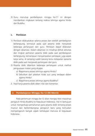 3)	 Guru menutup pembelajaran minggu ke-11 ini dengan
memberikan ringkasan tentang makna lahirnya agama Hindu
dan Buddha.

c. 	

Penilaian

1)	 Penilaian dilaksanakan selama proses dan setelah pembelajaran
berlangsung, termasuk pada saat peserta didik menjawab
beberapa pertanyaan dari guru. Penilaian dapat dilakukan
dengan observasi. Dalam observasi ini misalnya dilihat aktivitas
dan tingkat perhatian peserta didik pada saat pembelajaran
berlangsung, kemampuan menyampaikan pendapat, juga aspek
kerja sama, di samping sudah barang tentu ketepatan speserta
didik pada saat menjawab pertanyaan dari guru.
2)	 Peserta didik diberikan beberapa pertanyaan untuk melihat
penguasaan materi yang dicapai.
a)	 Bagaimana proses lahirnya agama Hindu?	
b)	 Sebutkan dan jelaskan kitab suci yang terdapat dalam
agama Hindu!
c)	 Bagaimana proses lahirnya agama Buddha?
3.	 Hasil kerja peserta didik diberi nilai dan komentar.

2. 	 Pembelajaran Minggu Ke-12 (90 Menit)
	
Pada pertemuan minggu ke-12 akan mengaji teori masuknya
pengaruh Hindu-Buddha ke Kepulauan Indonesia. Hal ini bertujuan
untuk memperkaya pemahaman para peserta didik tentang proses
muncul dan berkembangnya pengaruh baru yang kemudian
mempengaruhi banyak aspek kehidupan manusia di kepulauan
Indonesia.

Sejarah Indonesia

69

 