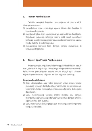 a. 	 Tujuan Pembelajaran
	
Setelah mengikuti kegiatan pembelajaran ini peserta didik
diharapkan mampu:
1) menjelaskan proses masuknya agama Hindu dan Buddha di
kepulauan Indonesia;
2) 	membandingkan teori-teori masuknya agama Hindu-Buddha ke
Kepulauan Indonesia, sehingga peserta didik dapat memahami
berbagai teori tentang proses masuk dan berkembangnya agama
Hindu-Buddha di Indonesia; dan
3)	 menganalisis relevansi teori dengan kondisi masyarakat di
kepulauan Indonesia.

b. 	 Materi dan Proses Pembelajaran
	
Materi yang disampaikan pada minggu kedua belas ini adalah
Bab I, Sub-bab A bagian tiga. “Masuknya Pengaruh Hindu-Buddha”.
Pelaksanaan pembelajaran secara umum dibagi tiga tahapan:
kegiatan pendahuluan, kegiatan inti dan kegiatan penutup.
Kegiatan Pendahuluan
1)	 Kelas dipersiapkan agar lebih kondusif untuk proses belajar
mengajar; kerapian dan kebersihan ruang kelas, presensi (absensi,
kebersihan, kelas, menyiapkan media dan alat serta buku yang
diperlukan).
2) 	Guru menyinggung tentang materi minggu lalu dengan
memberikan pertanyaan-pertanyaan yang terkait dengan lahirnya
agama Hindu dan Buddha.
3)	 Guru menegaskan tentang topik dan menyampaikan kompetensi
yang akan dicapai.

70

Buku Guru Kelas X

 