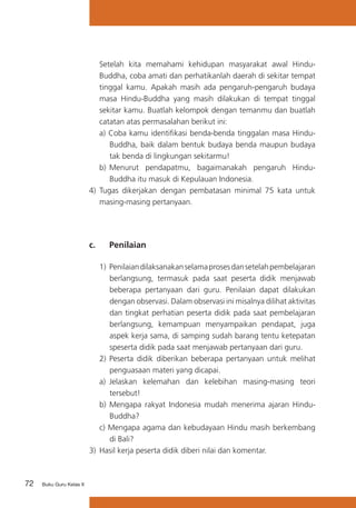 Setelah kita memahami kehidupan masyarakat awal HinduBuddha, coba amati dan perhatikanlah daerah di sekitar tempat
tinggal kamu. Apakah masih ada pengaruh-pengaruh budaya
masa Hindu-Buddha yang masih dilakukan di tempat tinggal
sekitar kamu. Buatlah kelompok dengan temanmu dan buatlah
catatan atas permasalahan berikut ini:
a) Coba kamu identifikasi benda-benda tinggalan masa HinduBuddha, baik dalam bentuk budaya benda maupun budaya
tak benda di lingkungan sekitarmu!
b)	 Menurut pendapatmu, bagaimanakah pengaruh HinduBuddha itu masuk di Kepulauan Indonesia.
4) Tugas dikerjakan dengan pembatasan minimal 75 kata untuk
masing-masing pertanyaan.

c. 	

Penilaian

1)	 Penilaian dilaksanakan selama proses dan setelah pembelajaran
berlangsung, termasuk pada saat peserta didik menjawab
beberapa pertanyaan dari guru. Penilaian dapat dilakukan
dengan observasi. Dalam observasi ini misalnya dilihat aktivitas
dan tingkat perhatian peserta didik pada saat pembelajaran
berlangsung, kemampuan menyampaikan pendapat, juga
aspek kerja sama, di samping sudah barang tentu ketepatan
speserta didik pada saat menjawab pertanyaan dari guru.
2)	 Peserta didik diberikan beberapa pertanyaan untuk melihat
penguasaan materi yang dicapai.
a)	 Jelaskan kelemahan dan kelebihan masing-masing teori
tersebut!
b) Mengapa rakyat Indonesia mudah menerima ajaran HinduBuddha?
c) Mengapa agama dan kebudayaan Hindu masih berkembang
di Bali?
3)	 Hasil kerja peserta didik diberi nilai dan komentar.

72

Buku Guru Kelas X

 