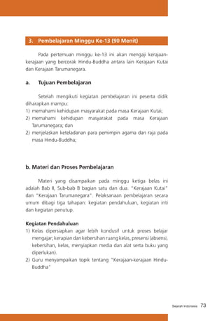 3. 	 Pembelajaran Minggu Ke-13 (90 Menit)
	
Pada pertemuan minggu ke-13 ini akan mengaji kerajaankerajaan yang bercorak Hindu-Buddha antara lain Kerajaan Kutai
dan Kerajaan Tarumanegara.

a. 	 Tujuan Pembelajaran
	
Setelah mengikuti kegiatan pembelajaran ini peserta didik
diharapkan mampu:
1) 	memahami kehidupan masyarakat pada masa Kerajaan Kutai;
2)	 memahami kehidupan masyarakat pada masa Kerajaan
Tarumanegara; dan
2) 	menjelaskan keteladanan para pemimpin agama dan raja pada
masa Hindu-Buddha;

b. Materi dan Proses Pembelajaran
	
Materi yang disampaikan pada minggu ketiga belas ini
adalah Bab II, Sub-bab B bagian satu dan dua. “Kerajaan Kutai”
dan “Kerajaan Tarumanegara”. Pelaksanaan pembelajaran secara
umum dibagi tiga tahapan: kegiatan pendahuluan, kegiatan inti
dan kegiatan penutup.
Kegiatan Pendahuluan
1)	 Kelas dipersiapkan agar lebih kondusif untuk proses belajar
mengajar; kerapian dan kebersihan ruang kelas, presensi (absensi,
kebersihan, kelas, menyiapkan media dan alat serta buku yang
diperlukan).
2) 	Guru menyampaikan topik tentang “Kerajaan-kerajaan HinduBuddha”

Sejarah Indonesia

73

 