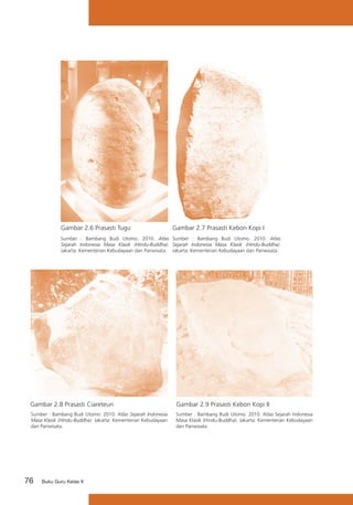 Gambar 2.6 Prasasti Tugu

Gambar 2.7 Prasasti Kebon Kopi I

Sumber : Bambang Budi Utomo. 2010. Atlas Sumber : Bambang Budi Utomo. 2010. Atlas
Sejarah Indonesia Masa Klasik (Hindu-Buddha). Sejarah Indonesia Masa Klasik (Hindu-Buddha).
Jakarta: Kementerian Kebudayaan dan Pariwisata. Jakarta: Kementerian Kebudayaan dan Pariwisata.

Gambar 2.8 Prasasti Ciareteun

Gambar 2.9 Prasasti Kebon Kopi II

Sumber : Bambang Budi Utomo. 2010. Atlas Sejarah Indonesia
Masa Klasik (Hindu-Buddha). Jakarta: Kementerian Kebudayaan
dan Pariwisata.

Sumber : Bambang Budi Utomo. 2010. Atlas Sejarah Indonesia
Masa Klasik (Hindu-Buddha). Jakarta: Kementerian Kebudayaan
dan Pariwisata.

76

Buku Guru Kelas X

 