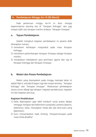 4. 	 Pembelajaran Minggu Ke-14 (90 Menit)
	
Pada pertemuan minggu ke-14 ini akan mengaji
kepemimpinan seorang ratu di “Kerajaan Kalingga” dan juga
riwayat salah satu kerajaan maritim terbesar “Kerajaan Sriwijaya”.

a. 	 Tujuan Pembelajaran
	
Setelah mengikuti kegiatan pembelajaran ini peserta didik
diharapkan mampu:
1)	 memahami kehidupan masyarakat pada masa Kerajaan
Kalingga;
2)	 memahami perkembangan Kerajaan Sriwijaya sebagai kerajaan
maritim;
3) menjelaskan keteladanan para pemimpin agama dan raja di
Kerajaan Kalingga dan Kerajaan Sriwijaya.

b. 	 Materi dan Proses Pembelajaran
	
Materi yang disampaikan pada minggu keempat belas ini
adalah Bab II, sub-bab B bagian tiga dan empat tentang. “Kerajaan
Kalingga” dan “Kerajaan Sriwijaya”. Pelaksanaan pembelajaran
secara umum dibagi tiga tahapan: kegiatan pendahuluan, kegiatan
inti dan kegiatan penutup.
Kegiatan Pendahuluan
1)	 Kelas dipersiapkan agar lebih kondusif untuk proses belajar
mengajar; kerapian dan kebersihan ruang kelas, presensi (absensi,
kebersihan, kelas, menyiapkan media dan alat serta buku yang
diperlukan).
2) 	Guru menyampaikan topik tentang “kerajaan-kerajaan pada
masa Hindu-Buddha”

Sejarah Indonesia

79

 