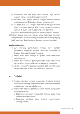 d) 	Unsur-unsur apa saja yang harus dikuasai, agar sebuah
kerajaan mampu menjadi kerajaan maritim?
e) Setujukah kamu dengan sebutan Sriwijaya sebagai kerajaan
nasional pertama? Diskusikan dengan teman-teman!
f) 	Jika pada abad ke-7 Sriwijaya bisa menjadi kerajaan maritim
hebat, mengapa sekarang kita belum mampu mengulang
kejayaan di lautan saat ini, apa yang perlu diperbaiki?
g) Buatlah peta daerah pengaruh kekuasaan Kerajaan Sriwijaya.
3) 	Setelah diskusi kelompok selesai, setiap kelompok bergiliran
mempresentasikan hasil diskusinya di depan kelas. Kelompok yang
tidak presentasi dapat bertanya dan atau memberi masukan.
Kegiatan Penutup
1)	 Guru menutup pembelajaran minggu ke-14 dengan
memberikan ringkasan tentang kehidupan masyarakat di
Kerajaan Kaling dan Kerajaan Sriwijaya.
2)	 Peserta didik dapat ditanyakan apakah sudah memahami
materi tersebut.
3)	 Peserta didik diberikan pertanyaan lisan secara acak untuk
mendapatkan umpan balik atas pembelajaran minggu ini.
4)	 Sebelum mengakhiri pelajaran, peserta didik diminta untuk
menyerahkan kertas kerja dan melakukan penilaian

c. 	

Penilaian

1)	 Penilaian diberikan melalui pengamatan terutama tentang
aktivitas dan kemampuan peserta didik dalam menyampaikan
pendapat dan kerja sama kelompok.
2)	 Peserta didik diberikan pertanyaan untuk melihat penguasaan
materi yang dicapai.
a) Bagaimana gambaran masyarakat Kalingga pada masa
pemerintahan Ratu Sima?
b) 	Bagaimana pendapat kamu tentang kepemimpinan
seorang wanita?

Sejarah Indonesia

81

 
