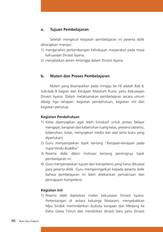 a. 	 Tujuan Pembelajaran
	
Setelah mengikuti kegiatan pembelajaran ini peserta didik
diharapkan mampu:
1) 	menganalisis perkembangan kehidupan masyarakat pada masa
kekuasaan Dinasti Isyana;
2)	 menjelaskan peran Airlangga dalam Dinasti Isyana.

b. 	 Materi dan Proses Pembelajaran
	
Materi yang disampaikan pada minggu ke-16 adalah Bab II,
Sub-bab B bagian dari Kerajaan Mataram Kuno, yaitu Kekuasaan
Dinasti Isyana. Dalam melaksanakan pembelajaran secara umum
dibagi tiga tahapan: kegiatan pendahuluan, kegiatan inti dan
kegiatan penutup.
Kegiatan Pendahuluan
1)	 Kelas dipersiapkan agar lebih kondusif untuk proses belajar
mengajar; kerapian dan kebersihan ruang kelas, presensi (absensi,
kebersihan, kelas, menyiapkan media dan alat serta buku yang
diperlukan).
2) 	Guru menyampaikan topik tentang “Kerajaan-kerajaan pada
masa Hindu-Buddha”
3) 	Peserta didik diberi motivasi tentang pentingnya topik
pembelajaran ini.
4)	 Guru menyampaikan tujuan dan kompetensi yang harus dikuasai
para peserta didik. Guru memperingatkan kepada peserta didik
bahwa pembelajaran ini lebih ditekankan pemaknaan dan
pencapaian kompetensi
Kegiatan Inti
1)	 Peserta didik dijelaskan materi kekuasaan Dinasti Isyana.
Pertentangan di antara keluarga Mataram, menyebabkan
Mpu Sindok memindahkan ibukota kerajaan dari Medang ke
Daha (Jawa Timur) dan mendirikan dinasti baru yaitu Dinasti
86

Buku Guru Kelas X

 