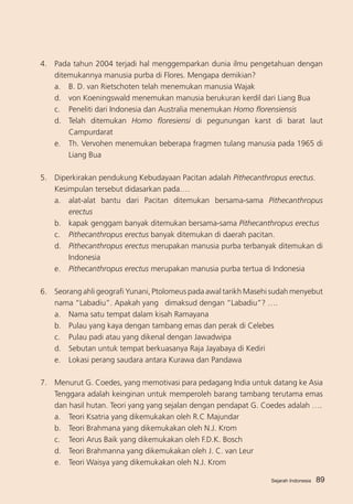 4.	 Pada tahun 2004 terjadi hal menggemparkan dunia ilmu pengetahuan dengan
ditemukannya manusia purba di Flores. Mengapa demikian?
a. 	 B. D. van Rietschoten telah menemukan manusia Wajak
d. 	 von Koeningswald menemukan manusia berukuran kerdil dari Liang Bua
c. 	 Peneliti dari Indonesia dan Australia menemukan Homo florensiensis
d.	 Telah ditemukan Homo floresiensi di pegunungan karst di barat laut
Campurdarat
e.	 Th. Vervohen menemukan beberapa fragmen tulang manusia pada 1965 di
Liang Bua
5. 	 Diperkirakan pendukung Kebudayaan Pacitan adalah Pithecanthropus erectus.
	
Kesimpulan tersebut didasarkan pada….
a.	 alat-alat bantu dari Pacitan ditemukan bersama-sama Pithecanthropus
erectus
b. 	 kapak genggam banyak ditemukan bersama-sama Pithecanthropus erectus
c.	 Pithecanthropus erectus banyak ditemukan di daerah pacitan.
d.	 Pithecanthropus erectus merupakan manusia purba terbanyak ditemukan di
Indonesia
e. 	 Pithecanthropus erectus merupakan manusia purba tertua di Indonesia
6.	 Seorang ahli geografi Yunani, Ptolomeus pada awal tarikh Masehi sudah menyebut
nama “Labadiu”. Apakah yang dimaksud dengan “Labadiu”? ….
a. 	 Nama satu tempat dalam kisah Ramayana
b. 	 Pulau yang kaya dengan tambang emas dan perak di Celebes
c. 	 Pulau padi atau yang dikenal dengan Jawadwipa
d. 	 Sebutan untuk tempat berkuasanya Raja Jayabaya di Kediri
e.	 Lokasi perang saudara antara Kurawa dan Pandawa
7.	 Menurut G. Coedes, yang memotivasi para pedagang India untuk datang ke Asia
Tenggara adalah keinginan untuk memperoleh barang tambang terutama emas
dan hasil hutan. Teori yang yang sejalan dengan pendapat G. Coedes adalah ….
a. 	 Teori Ksatria yang dikemukakan oleh R.C Majundar
b. 	 Teori Brahmana yang dikemukakan oleh N.J. Krom
c. 	 Teori Arus Baik yang dikemukakan oleh F.D.K. Bosch
d. 	 Teori Brahmanna yang dikemukakan oleh J. C. van Leur
e.	 Teori Waisya yang dikemukakan oleh N.J. Krom
Sejarah Indonesia

89

 