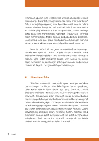 renungkan, apakah yang terjadi ketika tawuran anak-anak sekolah
berlangsung? Bukankah sering kali mereka saling melempar batu?
Batu pula senjata yang paling awal digunakan umat manusia dalam
mempertahankan hidupnya. Jadi anak sekolah di zaman modern
ini—zaman yang bahkan dikatakan “era globalisasi”, ketika tiada lagi
batas-batas yang menghambat hubungan kebudayaan—ternyata
masih mempraktikkan tradisi manusia purba pada masa praaksara.
Untuk mengetahui apa, siapa, dan bagaimana kehidupan manusia
zaman praaksara kamu dapat mempelajari bacaan di bawah ini.
Manusia purba tidak mengenal tulisan dalam kebudayaannya.
Periode kehidupan ini dikenal dengan zaman praaksara. Masa
praaksara berlangsung sangat lama jauh melebihi periode kehidupan
manusia yang sudah mengenal tulisan. Oleh karena itu, untuk
dapat memahami perkembangan kehidupan manusia pada zaman
praaksara kita perlu mengenali tahapan-tahapannya.

„„

Memahami Teks

Sebelum mengenali tahapan-tahapan atau pembabakan
perkembangan kehidupan dan kebudayaan zaman praaksara,
perlu kamu ketahui lebih dalam apa yang dimaksud zaman
praaksara. Praaksara adalah istilah baru untuk menggantikan istilah
prasejarah. Penggunaan istilah prasejarah untuk menggambarkan
perkembangan kehidupan dan budaya manusia saat belum mengenal
tulisan adalah kurang tepat. Pra berarti sebelum dan sejarah adalah
sejarah sehingga prasejarah berarti sebelum ada sejarah. Sebelum
ada sejarah berarti sebelum ada aktivitas kehidupan manusia. Dalam
kenyataannya sekalipun belum mengenal tulisan, makhluk yang
dinamakan manusia sudah memiliki sejarah dan sudah menghasilkan
kebudayaan. Oleh karena itu, para ahli mempopulerkan istilah
praaksara untuk menggantikan istilah prasejarah.

2

Kelas X

 