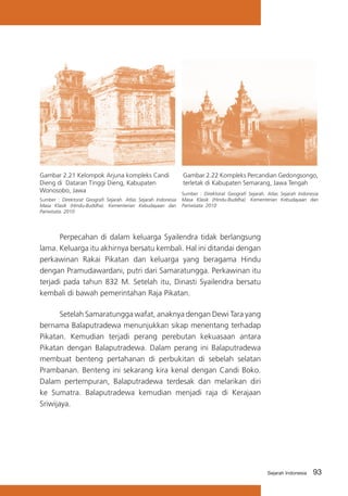 Gambar 2.21 Kelompok Arjuna kompleks Candi
Dieng di Dataran Tinggi Dieng, Kabupaten
Wonosobo, Jawa
Sumber : Direktorat Geografi Sejarah. Atlas Sejarah Indonesia
Masa Klasik (Hindu-Buddha). Kementerian Kebudayaan dan
Pariwisata. 2010

Gambar 2.22 Kompleks Percandian Gedongsongo,
terletak di Kabupaten Semarang, Jawa Tengah
Sumber : Direktorat Geografi Sejarah. Atlas Sejarah Indonesia
Masa Klasik (Hindu-Buddha). Kementerian Kebudayaan dan
Pariwisata. 2010

	
Perpecahan di dalam keluarga Syailendra tidak berlangsung
lama. Keluarga itu akhirnya bersatu kembali. Hal ini ditandai dengan
perkawinan Rakai Pikatan dan keluarga yang beragama Hindu
dengan Pramudawardani, putri dari Samaratungga. Perkawinan itu
terjadi pada tahun 832 M. Setelah itu, Dinasti Syailendra bersatu
kembali di bawah pemerintahan Raja Pikatan.
	
Setelah Samaratungga wafat, anaknya dengan Dewi Tara yang
bernama Balaputradewa menunjukkan sikap menentang terhadap
Pikatan. Kemudian terjadi perang perebutan kekuasaan antara
Pikatan dengan Balaputradewa. Dalam perang ini Balaputradewa
membuat benteng pertahanan di perbukitan di sebelah selatan
Prambanan. Benteng ini sekarang kira kenal dengan Candi Boko.
Dalam pertempuran, Balaputradewa terdesak dan melarikan diri
ke Sumatra. Balaputradewa kemudian menjadi raja di Kerajaan
Sriwijaya.

Sejarah Indonesia

93

 