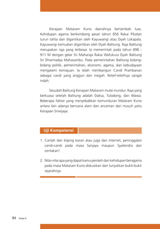 Kerajaan Mataram Kuno daerahnya bertambah luas.
Kehidupan agama berkembang pesat tahun 856 Rakai Pikatan
turun tahta dan digantikan oleh Kayuwangi atau Dyah Lokapala.
Kayuwangi kemudian digantikan oleh Dyah Balitung. Raja Balitung
merupakan raja yang terbesar. Ia memerintah pada tahun 898 911 M dengan gelar Sri Maharaja Rakai Wafukura Dyah Balitung
Sri Dharmadya Mahasambu. Pada pemerintahan Balitung bidangbidang politik, pemerintahan, ekonomi, agama, dan kebudayaan
mengalami kemajuan. Ia telah membangun Candi Prambanan
sebagai candi yang anggun dan megah. Relief-reliefnya sangat
indah.
	
Sesudah Balitung Kerajaan Mataram mulai mundur. Raja yang
berkuasa setelah Balitung adalah Daksa, Tulodong, dan Wawa.
Beberapa faktor yang menyebabkan kemunduran Mataram Kuno
antara lain adanya bencana alam dan ancaman dari musuh yaitu
Kerajaan Sriwijaya.

Uji Kompetensi
1.	 Carilah dari kliping koran atau juga dari internet, peninggalan
candi-candi pada masa Sanjaya maupun Syailendra dan
ceritakan!
2.	 Nilai-nilai apa yang dapat kamu peroleh dari kehidupan beragama
pada masa Mataram Kuno diskusikan dan tunjukkan bukti-bukti
sejarahnya.

94

Kelas X

 