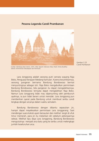 Pesona Legenda Candi Prambanan

Gambar 2.23
Candi Prambanan
Sumber :Bambang Budi Utomo. 2010. Atlas Sejarah Indonesia Masa Klasik (Hindu-Buddha).
Jakarta: Kementerian Kebudayaan dan Pariwisata.

	
Lara Jonggrang adalah seorang putri semata wayang Raja
Boko, Penguasa Kerajaan Medang Kamulan. Karena kecantikannya,
seorang pangeran bernama Bandung Bondowoso berniat
menyuntingnya sebagai istri. Raja Boko mengabulkan permintaan
Bandung Bondowoso, bila pangeran itu dapat mengalahkannya.
Bandung Bondowoso ternyata dapat mengalahkan Raja Boko.
Namun Lara Jonggrang tidak mau dipersunting oleh pembunuh
ayahnya, ia pun tidak berani untuk menolak. Lara Jonggrang pun
memberikan syarat pada Bandung untuk membuat seribu candi
lengkap dengan arcanya dalam waktu semalam.
	
Bandung Bandowoso dengan dibantu sepasukan jin,
hampir dapat meyelesaikan permintaan Lara Jonggarang. Saat
mendengar suara kokok ayam bersautan dan melihat langit di ufuk
timur memerah, para jin itu melarikan diri sebelum pekerjaannya
selesai. Melihat tipu daya Lara Jonggrong, Bandung Bondowoso
mengutuknya menjadi arca batu yang ke seribu untuk melengkapi
jumlah keseluruhan arca.

Sejarah Indonesia

95

 