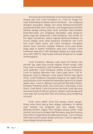Tentu kamu pernah mendengar cerita rakyat yang menceritakan
tentang asal mula Candi Prambanan itu. Cerita itu hingga kini
masih berkembang di daerah sekitar Prambanan. Lara Jonggrang
seringkali diwujudkan sebagai arca Durga Mahisasuramawardini
yang berada di bilik utara Candi Siwa. Lara Jonggrang secara harfiah
diartikan sebagai seorang gadis cantik semampai. Pada kompleks
percandian,sosok Lara Jonggrang diwujudkan pada bangunan
paling tinggi dari keseluruhan Candi Prambanan. Dari kondisi itu
kita dapat menafsirkan, bahwa legenda Bandung Bondowo itu
muncul sebagai cerita rakyat penduduk Prambanan saat Candi
Siwa masih berdiri kokoh. Jadi Candi Prambanan merupakan
sebuah karya monumen kejayaan Mataram Kuno yang berdiri
tinggi tegak di dataran Prambanan yang subur. Kawasan Candi
Prambanan sejak tahun 1991 ditetapkan sebagai situs cagar budaya
dunia oleh UNESCO. Bagi bangsa Indonesia pengakuan itu sangat
membanggakan.
	
Candi Prambanan dibangun pada abad ke-9 Masehi atas
perintah raja, pada masa puncak kejayaan Dinasti Sanjaya. Pada
masa itulah ia mendirikan candi Prambanan menurut model candicandi Syailendra. Candi Prambanan terletak di Desa Prambanan.
Candi itu pertama ditemukan oleh Calons pada tahun 1733 M.
Bangunan candi itu dibangun untuk sebuah dharma bagi agama
Hindu. Candi Prambanan merupakan bangunan suci agama Hindu
yang ditujukan untuk memperkuat keberadaan agama itu di wilayah
selatan Jawa. Candi itu dibangun atas perintah Raja Rakai Pikatan.
Kompleks Prambanan terdiri atas Candi Siwa, Candi Hamsa, Candi
Wisnu, Candi Nandi, Candi Garuda dan dua buah Candi Apit yang
semuanya berada di halaman pertama. Delapan candi penjaga arah
mata angin dan kurang lebih 200 candi perwara yang mengelilingi
inti pusat.
	
Candi utama adalah Candi Siwa dengan empat ruangan.
Ruang utama berisi patung Siwa sebagai mahadewa. Di sebelah
utara terdapat Lara Jonggrang atau Siwa sebagai Durga
Mahesasuramardin. Bagian timur terdapat patung Ganesa. Pada
dinding Candi Siwa itu terdapat relief Ramayana, yang berisi tentang
titisan Wisnu hingga Rama menyeberang ke lautan. Cara membaca
relief pada candi itu searah dengan jarum jam. Candi itu digunakan
hanya sebagai tempat pemujaan.
96

Kelas X

 