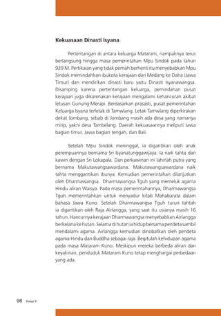 Kekuasaan Dinasti Isyana
	
Pertentangan di antara keluarga Mataram, nampaknya terus
berlangsung hingga masa pemerintahan Mpu Sindok pada tahun
929 M. Pertikaian yang tidak pernah berhenti itu menyebabkan Mpu
Sindok memindahkan ibukota kerajaan dari Medang ke Daha (Jawa
Timur) dan mendirikan dinasti baru yaitu Dinasti Isyanawangsa.
Disamping karena pertentangan keluarga, pemindahan pusat
kerajaan juga dikarenakan kerajaan mengalami kehancuran akibat
letusan Gunung Merapi. Berdasarkan prasasti, pusat pemerintahan
Keluarga Isyana terletak di Tamwlang. Letak Tamwlang diperkirakan
dekat Jombang, sebab di Jombang masih ada desa yang namanya
mirip, yakni desa Tambelang. Daerah kekuasaannya meliputi Jawa
bagian timur, Jawa bagian tengah, dan Bali.
	
Setelah Mpu Sindok meninggal, ia digantikan oleh anak
perempuannya bernama Sri Isyanatunggawijaya. Ia naik tahta dan
kawin dengan Sri Lokapala. Dari perkawinan ini lahirlah putra yang
bernama Makutawangsawardana. Makutawangsawardana naik
tahta menggantikan ibunya. Kemudian pemerintahan dilanjutkan
oleh Dharmawangsa. Dharmawangsa Tguh yang memeluk agama
Hindu aliran Waisya. Pada masa pemerintahannya, Dharmawangsa
Tguh memerintahkan untuk menyadur kitab Mahabarata dalam
bahasa Jawa Kuno. Setelah Dharmawangsa Tguh turun tahtah
ia digantikan oleh Raja Airlangga, yang saat itu usianya masih 16
tahun. Hancurnya kerajaan Dharmawangsa menyebabkan Airlangga
berkelana ke hutan. Selama di hutan ia hidup bersama pendeta sambil
mendalami agama. Airlangga kemudian dinobatkan oleh pendeta
agama Hindu dan Buddha sebagai raja. Begitulah kehidupan agama
pada masa Mataram Kuno. Meskipun mereka berbeda aliran dan
keyakinan, penduduk Mataram Kuno tetap menghargai perbedaan
yang ada.

98

Kelas X

 