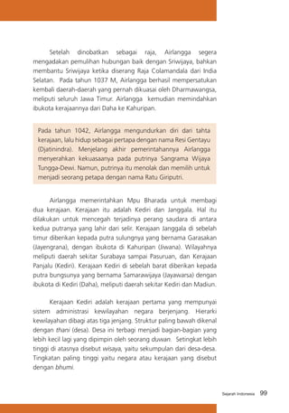 Setelah dinobatkan sebagai raja, Airlangga segera
mengadakan pemulihan hubungan baik dengan Sriwijaya, bahkan
membantu Sriwijaya ketika diserang Raja Colamandala dari India
Selatan. Pada tahun 1037 M, Airlangga berhasil mempersatukan
kembali daerah-daerah yang pernah dikuasai oleh Dharmawangsa,
meliputi seluruh Jawa Timur. Airlangga kemudian memindahkan
ibukota kerajaannya dari Daha ke Kahuripan.
Pada tahun 1042, Airlangga mengundurkan diri dari tahta
kerajaan, lalu hidup sebagai pertapa dengan nama Resi Gentayu
(Djatinindra). Menjelang akhir pemerintahannya Airlangga
menyerahkan kekuasaanya pada putrinya Sangrama Wijaya
Tungga-Dewi. Namun, putrinya itu menolak dan memilih untuk
menjadi seorang petapa dengan nama Ratu Giriputri.
	
Airlangga memerintahkan Mpu Bharada untuk membagi
dua kerajaan. Kerajaan itu adalah Kediri dan Janggala. Hal itu
dilakukan untuk mencegah terjadinya perang saudara di antara
kedua putranya yang lahir dari selir. Kerajaan Janggala di sebelah
timur diberikan kepada putra sulungnya yang bernama Garasakan
(Jayengrana), dengan ibukota di Kahuripan (Jiwana). Wilayahnya
meliputi daerah sekitar Surabaya sampai Pasuruan, dan Kerajaan
Panjalu (Kediri). Kerajaan Kediri di sebelah barat diberikan kepada
putra bungsunya yang bernama Samarawijaya (Jayawarsa) dengan
ibukota di Kediri (Daha), meliputi daerah sekitar Kediri dan Madiun.
	
Kerajaan Kediri adalah kerajaan pertama yang mempunyai
sistem administrasi kewilayahan negara berjenjang. Hierarki
kewilayahan dibagi atas tiga jenjang. Struktur paling bawah dikenal
dengan thani (desa). Desa ini terbagi menjadi bagian-bagian yang
lebih kecil lagi yang dipimpin oleh seorang duwan. Setingkat lebih
tinggi di atasnya disebut wisaya, yaitu sekumpulan dari desa-desa.
Tingkatan paling tinggi yaitu negara atau kerajaan yang disebut
dengan bhumi.

Sejarah Indonesia

99

 