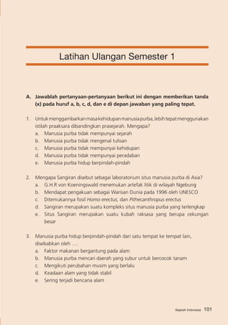Latihan Ulangan Semester 1

A. 	 Jawablah pertanyaan-pertanyaan berikut ini dengan memberikan tanda
(x) pada huruf a, b, c, d, dan e di depan jawaban yang paling tepat.
1.	 Untuk menggambarkan masa kehidupan manusia purba, lebih tepat menggunakan
istilah praaksara dibandingkan prasejarah. Mengapa?
a.	 Manusia purba tidak mempunyai sejarah
b.	 Manusia purba tidak mengenal tulisan
c.	 Manusia purba tidak mempunyai kehidupan
d.	 Manusia purba tidak mempunyai peradaban
e.	 Manusia purba hidup berpindah-pindah
2.	 Mengapa Sangiran disebut sebagai laboratorium situs manusia purba di Asia?
a. 	 G.H.R von Koeningswald menemukan artefak litik di wilayah Ngebung
b. 	 Mendapat pengakuan sebagai Warisan Dunia pada 1996 oleh UNESCO
c. 	 Ditemukannya fosil Homo erectus, dan Pithecanthropus erectus
d.	 Sangiran merupakan suatu kompleks situs manusia purba yang terlengkap
e. 	 Situs Sangiran merupakan suatu kubah raksasa yang berupa cekungan
besar
3. 	 Manusia purba hidup berpindah-pindah dari satu tempat ke tempat lain,
disebabkan oleh ….
a. 	 Faktor makanan bergantung pada alam
b. 	 Manusia purba mencari daerah yang subur untuk bercocok tanam
c. 	 Mengikuti perubahan musim yang berlalu
d. 	 Keadaan alam yang tidak stabil
e. 	 Sering terjadi bencana alam     

Sejarah Indonesia

101

 
