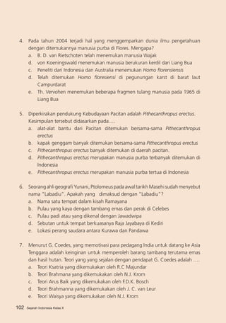 4.	 Pada tahun 2004 terjadi hal yang menggemparkan dunia ilmu pengetahuan
dengan ditemukannya manusia purba di Flores. Mengapa?
a. 	 B. D. van Rietschoten telah menemukan manusia Wajak
d. 	 von Koeningswald menemukan manusia berukuran kerdil dari Liang Bua
c. 	 Peneliti dari Indonesia dan Australia menemukan Homo florensiensis
d.	 Telah ditemukan Homo floresiensi di pegunungan karst di barat laut
Campurdarat
e.	 Th. Vervohen menemukan beberapa fragmen tulang manusia pada 1965 di
Liang Bua
5. 	 Diperkirakan pendukung Kebudayaan Pacitan adalah Pithecanthropus erectus.
	
Kesimpulan tersebut didasarkan pada….
a.	 alat-alat bantu dari Pacitan ditemukan bersama-sama Pithecanthropus
erectus
b. 	 kapak genggam banyak ditemukan bersama-sama Pithecanthropus erectus
c.	 Pithecanthropus erectus banyak ditemukan di daerah pacitan.
d.	 Pithecanthropus erectus merupakan manusia purba terbanyak ditemukan di
Indonesia
e. 	 Pithecanthropus erectus merupakan manusia purba tertua di Indonesia
6.	 Seorang ahli geografi Yunani, Ptolomeus pada awal tarikh Masehi sudah menyebut
nama “Labadiu”. Apakah yang dimaksud dengan “Labadiu”?
a. 	 Nama satu tempat dalam kisah Ramayana
b. 	 Pulau yang kaya dengan tambang emas dan perak di Celebes
c. 	 Pulau padi atau yang dikenal dengan Jawadwipa
d. 	 Sebutan untuk tempat berkuasanya Raja Jayabaya di Kediri
e.	 Lokasi perang saudara antara Kurawa dan Pandawa
7.	 Menurut G. Coedes, yang memotivasi para pedagang India untuk datang ke Asia
Tenggara adalah keinginan untuk memperoleh barang tambang terutama emas
dan hasil hutan. Teori yang yang sejalan dengan pendapat G. Coedes adalah ….
a. 	 Teori Ksatria yang dikemukakan oleh R.C Majundar
b. 	 Teori Brahmana yang dikemukakan oleh N.J. Krom
c. 	 Teori Arus Baik yang dikemukakan oleh F.D.K. Bosch
d. 	 Teori Brahmanna yang dikemukakan oleh J. C. van Leur
e.	 Teori Waisya yang dikemukakan oleh N.J. Krom
102

Sejarah Indonesia Kelas X

 