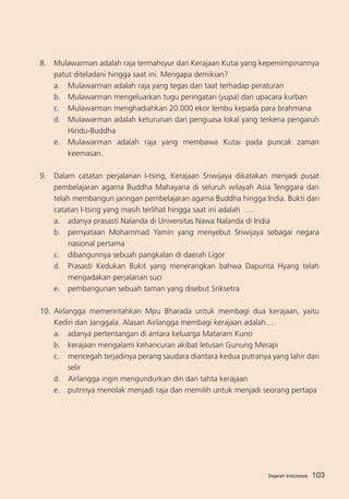 8. 	 Mulawarman adalah raja termahsyur dari Kerajaan Kutai yang kepemimpinannya
patut diteladani hingga saat ini. Mengapa demikian?
a. 	 Mulawarman adalah raja yang tegas dan taat terhadap peraturan
b. 	 Mulawarman mengeluarkan tugu peringatan (yupa) dari upacara kurban	
c. 	 Mulawarman menghadiahkan 20.000 ekor lembu kepada para brahmana
d. 	 Mulawarman adalah keturunan dari penguasa lokal yang terkena pengaruh
Hindu-Buddha
e. 	 Mulawarman adalah raja yang membawa Kutai pada puncak zaman
keemasan.
9.	 Dalam catatan perjalanan I-tsing, Kerajaan Sriwijaya dikatakan menjadi pusat
pembelajaran agama Buddha Mahayana di seluruh wilayah Asia Tenggara dan
telah membangun jaringan pembelajaran agama Buddha hingga India. Bukti dari
catatan I-tsing yang masih terlihat hingga saat ini adalah ….
a. 	 adanya prasasti Nalanda di Universitas Nawa Nalanda di India
b. 	 pernyataan Mohammad Yamin yang menyebut Sriwijaya sebagai negara
nasional pertama
c. 	 dibangunnya sebuah pangkalan di daerah Ligor
d.	 Prasasti Kedukan Bukit yang menerangkan bahwa Dapunta Hyang telah
mengadakan perjalanan suci
e.	 pembangunan sebuah taman yang disebut Sriksetra
10.	 Airlangga memerintahkan Mpu Bharada untuk membagi dua kerajaan, yaitu
Kediri dan Janggala. Alasan Airlangga membagi kerajaan adalah….
a.	 adanya pertentangan di antara keluarga Mataram Kuno
b. 	 kerajaan mengalami kehancuran akibat letusan Gunung Merapi
c. 	 mencegah terjadinya perang saudara diantara kedua putranya yang lahir dari
selir
d.	 Airlangga ingin mengundurkan diri dari tahta kerajaan
e.	 putrinya menolak menjadi raja dan memilih untuk menjadi seorang pertapa

Sejarah Indonesia

103

 