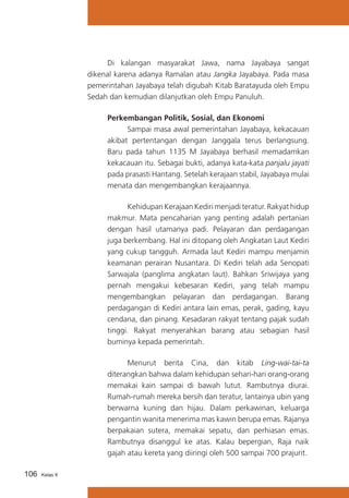 Di kalangan masyarakat Jawa, nama Jayabaya sangat
dikenal karena adanya Ramalan atau Jangka Jayabaya. Pada masa
pemerintahan Jayabaya telah digubah Kitab Baratayuda oleh Empu
Sedah dan kemudian dilanjutkan oleh Empu Panuluh.
Perkembangan Politik, Sosial, dan Ekonomi
	
Sampai masa awal pemerintahan Jayabaya, kekacauan
akibat pertentangan dengan Janggala terus berlangsung.
Baru pada tahun 1135 M Jayabaya berhasil memadamkan
kekacauan itu. Sebagai bukti, adanya kata-kata panjalu jayati
pada prasasti Hantang. Setelah kerajaan stabil, Jayabaya mulai
menata dan mengembangkan kerajaannya.
	
Kehidupan Kerajaan Kediri menjadi teratur. Rakyat hidup
makmur. Mata pencaharian yang penting adalah pertanian
dengan hasil utamanya padi. Pelayaran dan perdagangan
juga berkembang. Hal ini ditopang oleh Angkatan Laut Kediri
yang cukup tangguh. Armada laut Kediri mampu menjamin
keamanan perairan Nusantara. Di Kediri telah ada Senopati
Sarwajala (panglima angkatan laut). Bahkan Sriwijaya yang
pernah mengakui kebesaran Kediri, yang telah mampu
mengembangkan pelayaran dan perdagangan. Barang
perdagangan di Kediri antara lain emas, perak, gading, kayu
cendana, dan pinang. Kesadaran rakyat tentang pajak sudah
tinggi. Rakyat menyerahkan barang atau sebagian hasil
buminya kepada pemerintah.
	
Menurut berita Cina, dan kitab Ling-wai-tai-ta
diterangkan bahwa dalam kehidupan sehari-hari orang-orang
memakai kain sampai di bawah lutut. Rambutnya diurai.
Rumah-rumah mereka bersih dan teratur, lantainya ubin yang
berwarna kuning dan hijau. Dalam perkawinan, keluarga
pengantin wanita menerima mas kawin berupa emas. Rajanya
berpakaian sutera, memakai sepatu, dan perhiasan emas.
Rambutnya disanggul ke atas. Kalau bepergian, Raja naik
gajah atau kereta yang diiringi oleh 500 sampai 700 prajurit.
106

Kelas X

 