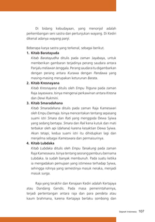 Di bidang kebudayaan, yang menonjol adalah
perkembangan seni sastra dan pertunjukan wayang. Di Kediri
dikenal adanya wayang panji.
Beberapa karya sastra yang terkenal, sebagai berikut.
1.	 Kitab Baratayuda
	 Kitab Baratayudha ditulis pada zaman Jayabaya, untuk
memberikan gambaran terjadinya perang saudara antara
Panjalu melawan Jenggala. Perang saudara itu digambarkan
dengan perang antara Kurawa dengan Pandawa yang
masing-masing merupakan keturunan Barata.
2.	 Kitab Kresnayana
	 Kitab Kresnayana ditulis oleh Empu Triguna pada zaman
Raja Jayaswara. Isinya mengenai perkawinan antara Kresna
dan Dewi Rukmini.
3.	 Kitab Smaradahana
	 Kitab Smaradahana ditulis pada zaman Raja Kameswari
oleh Empu Darmaja. Isinya menceritakan tentang sepasang
suami istri Smara dan Rati yang menggoda Dewa Syiwa
yang sedang bertapa. Smara dan Rail kena kutuk dan mati
terbakar oleh api (dahana) karena kesaktian Dewa Syiwa.
Akan tetapi, kedua suami istri itu dihidupkan lagi dan
menjelma sebagai Kameswara dan permaisurinya.
4.	 Kitab Lubdaka
	 Kitab Lubdaka ditulis oleh Empu Tanakung pada zaman
Raja Kameswara. Isinya tentang seorang pemburu bernama
Lubdaka. Ia sudah banyak membunuh. Pada suatu ketika
ia mengadakan pemujaan yang istimewa terhadap Syiwa,
sehingga rohnya yang semestinya masuk neraka, menjadi
masuk surga.
	
Raja yang terakhir dan Kerajaan Kediri adalah Kertajaya
atau Dandang Gendis. Pada masa pemerintahannya,
terjadi pertentangan antara raja dan para pendeta atau
kaum brahmana, karena Kertajaya berlaku sombong dan

Sejarah Indonesia

107

 