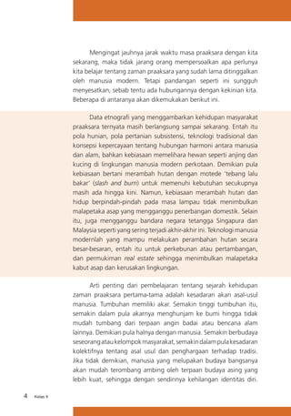 Mengingat jauhnya jarak waktu masa praaksara dengan kita
sekarang, maka tidak jarang orang mempersoalkan apa perlunya
kita belajar tentang zaman praaksara yang sudah lama ditinggalkan
oleh manusia modern. Tetapi pandangan seperti ini sungguh
menyesatkan, sebab tentu ada hubungannya dengan kekinian kita.
Beberapa di antaranya akan dikemukakan berikut ini.
Data etnografi yang menggambarkan kehidupan masyarakat
praaksara ternyata masih berlangsung sampai sekarang. Entah itu
pola hunian, pola pertanian subsistensi, teknologi tradisional dan
konsepsi kepercayaan tentang hubungan harmoni antara manusia
dan alam, bahkan kebiasaan memelihara hewan seperti anjing dan
kucing di lingkungan manusia modern perkotaan. Demikian pula
kebiasaan bertani merambah hutan dengan motede ‘tebang lalu
bakar’ (slash and burn) untuk memenuhi kebutuhan secukupnya
masih ada hingga kini. Namun, kebiasaan merambah hutan dan
hidup berpindah-pindah pada masa lampau tidak menimbulkan
malapetaka asap yang mengganggu penerbangan domestik. Selain
itu, juga mengganggu bandara negara tetangga Singapura dan
Malaysia seperti yang sering terjadi akhir-akhir ini. Teknologi manusia
modernlah yang mampu melakukan perambahan hutan secara
besar-besaran, entah itu untuk perkebunan atau pertambangan,
dan permukiman real estate sehingga menimbulkan malapetaka
kabut asap dan kerusakan lingkungan.
Arti penting dari pembelajaran tentang sejarah kehidupan
zaman praaksara pertama-tama adalah kesadaran akan asal-usul
manusia. Tumbuhan memiliki akar. Semakin tinggi tumbuhan itu,
semakin dalam pula akarnya menghunjam ke bumi hingga tidak
mudah tumbang dari terpaan angin badai atau bencana alam
lainnya. Demikian pula halnya dengan manusia. Semakin berbudaya
seseorang atau kelompok masyarakat, semakin dalam pula kesadaran
kolektifnya tentang asal usul dan penghargaan terhadap tradisi.
Jika tidak demikian, manusia yang melupakan budaya bangsanya
akan mudah terombang ambing oleh terpaan budaya asing yang
lebih kuat, sehingga dengan sendirinya kehilangan identitas diri.
4

Kelas X

 