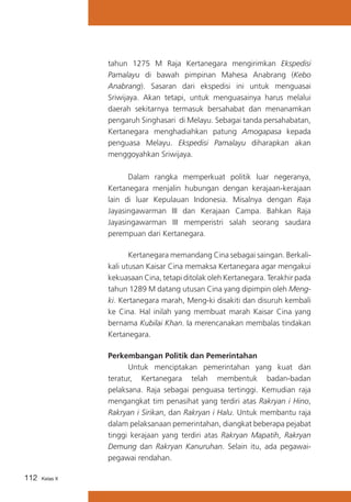 tahun 1275 M Raja Kertanegara mengirimkan Ekspedisi
Pamalayu di bawah pimpinan Mahesa Anabrang (Kebo
Anabrang). Sasaran dari ekspedisi ini untuk menguasai
Sriwijaya. Akan tetapi, untuk menguasainya harus melalui
daerah sekitarnya termasuk bersahabat dan menanamkan
pengaruh Singhasari di Melayu. Sebagai tanda persahabatan,
Kertanegara menghadiahkan patung Amogapasa kepada
penguasa Melayu. Ekspedisi Pamalayu diharapkan akan
menggoyahkan Sriwijaya.
	
Dalam rangka memperkuat politik luar negeranya,
Kertanegara menjalin hubungan dengan kerajaan-kerajaan
lain di luar Kepulauan Indonesia. Misalnya dengan Raja
Jayasingawarman III dan Kerajaan Campa. Bahkan Raja
Jayasingawarman III memperistri salah seorang saudara
perempuan dari Kertanegara.
	
Kertanegara memandang Cina sebagai saingan. Berkalikali utusan Kaisar Cina memaksa Kertanegara agar mengakui
kekuasaan Cina, tetapi ditolak oleh Kertanegara. Terakhir pada
tahun 1289 M datang utusan Cina yang dipimpin oleh Mengki. Kertanegara marah, Meng-ki disakiti dan disuruh kembali
ke Cina. Hal inilah yang membuat marah Kaisar Cina yang
bernama Kubilai Khan. Ia merencanakan membalas tindakan
Kertanegara.
Perkembangan Politik dan Pemerintahan
	
Untuk menciptakan pemerintahan yang kuat dan
teratur, Kertanegara telah membentuk badan-badan
pelaksana. Raja sebagai penguasa tertinggi. Kemudian raja
mengangkat tim penasihat yang terdiri atas Rakryan i Hino,
Rakryan i Sirikan, dan Rakryan i Halu. Untuk membantu raja
dalam pelaksanaan pemerintahan, diangkat beberapa pejabat
tinggi kerajaan yang terdiri atas Rakryan Mapatih, Rakryan
Demung dan Rakryan Kanuruhan. Selain itu, ada pegawaipegawai rendahan.
112

Kelas X

 