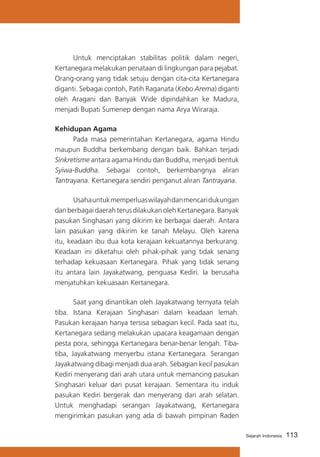 Untuk menciptakan stabilitas politik dalam negeri,
Kertanegara melakukan penataan di lingkungan para pejabat.
Orang-orang yang tidak setuju dengan cita-cita Kertanegara
diganti. Sebagai contoh, Patih Raganata (Kebo Arema) diganti
oleh Aragani dan Banyak Wide dipindahkan ke Madura,
menjadi Bupati Sumenep dengan nama Arya Wiraraja.
Kehidupan Agama
	
Pada masa pemerintahan Kertanegara, agama Hindu
maupun Buddha berkembang dengan baik. Bahkan terjadi
Sinkretisme antara agama Hindu dan Buddha, menjadi bentuk
Syiwa-Buddha. Sebagai contoh, berkembangnya aliran
Tantrayana. Kertanegara sendiri penganut aliran Tantrayana.
	
Usaha untuk memperluas wilayah dan mencari dukungan
dan berbagai daerah terus dilakukan oleh Kertanegara. Banyak
pasukan Singhasari yang dikirim ke berbagai daerah. Antara
lain pasukan yang dikirim ke tanah Melayu. Oleh karena
itu, keadaan ibu dua kota kerajaan kekuatannya berkurang.
Keadaan ini diketahui oleh pihak-pihak yang tidak senang
terhadap kekuasaan Kertanegara. Pihak yang tidak senang
itu antara lain Jayakatwang, penguasa Kediri. Ia berusaha
menjatuhkan kekuasaan Kertanegara.
	
Saat yang dinantikan oleh Jayakatwang ternyata telah
tiba. Istana Kerajaan Singhasari dalam keadaan lemah.
Pasukan kerajaan hanya tersisa sebagian kecil. Pada saat itu,
Kertanegara sedang melakukan upacara keagamaan dengan
pesta pora, sehingga Kertanegara benar-benar lengah. Tibatiba, Jayakatwang menyerbu istana Kertanegara. Serangan
Jayakatwang dibagi menjadi dua arah. Sebagian kecil pasukan
Kediri menyerang dari arah utara untuk memancing pasukan
Singhasari keluar dari pusat kerajaan. Sementara itu induk
pasukan Kediri bergerak dan menyerang dari arah selatan.
Untuk menghadapi serangan Jayakatwang, Kertanegara
mengirimkan pasukan yang ada di bawah pimpinan Raden
Sejarah Indonesia

113

 