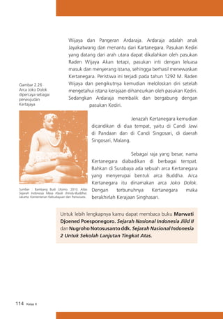 Gambar 2.26
Arca Joko Dolok
dipercaya sebagai
perwujudan
Kertajaya

Wijaya dan Pangeran Ardaraja. Ardaraja adalah anak
Jayakatwang dan menantu dari Kartanegara. Pasukan Kediri
yang datang dari arah utara dapat dikalahkan oleh pasukan
Raden Wijaya Akan tetapi, pasukan inti dengan leluasa
masuk dan menyerang istana, sehingga berhasil menewaskan
Kertanegara. Peristiwa ini terjadi pada tahun 1292 M. Raden
Wijaya dan pengikutnya kemudian meloloskan diri setelah
mengetahui istana kerajaan dihancurkan oleh pasukan Kediri.
Sedangkan Ardaraja membalik dan bergabung dengan
pasukan Kediri.
	
Jenazah Kertanegara kemudian
dicandikan di dua tempat, yaitu di Candi Jawi
di Pandaan dan di Candi Singosari, di daerah
Singosari, Malang.

Sumber : Bambang Budi Utomo. 2010. Atlas
Sejarah Indonesia Masa Klasik (Hindu-Buddha).
Jakarta: Kementerian Kebudayaan dan Pariwisata.

	
Sebagai raja yang besar, nama
Kertanegara diabadikan di berbagai tempat.
Bahkan di Surabaya ada sebuah arca Kertanegara
yang menyerupai bentuk arca Buddha. Arca
Kertanegara itu dinamakan arca Joko Dolok.
Dengan
terbunuhnya
Kertanegara
maka
berakhirlah Kerajaan Singhasari.

Untuk lebih lengkapnya kamu dapat membaca buku Marwati
Djoened Poesponegoro. Sejarah Nasional Indonesia Jilid II
dan Nugroho Notosusanto ddk. Sejarah Nasional Indonesia
2 Untuk Sekolah Lanjutan Tingkat Atas.

114

Kelas X

 