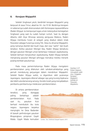 8.	

Kerajaan Majapahit

	
Setelah Singhasari jatuh, berdirilah kerajaan Majapahit yang
berpusat di Jawa Timur, abad ke-14 - ke-15 M. Berdirinya kerajaan
ini sebenarnya sudah direncanakan oleh Kertarajasa Jayawarddhana
(Raden Wijaya). Ia mempunyai tugas untuk melanjutkan kemegahan
Singhasari yang saat itu sudah hampir runtuh. Saat itu dengan
dibantu oleh Arya Wiraraja seorang penguasa Madura, Raden
Wijaya membuka hutan di wilayah yang disebut dalam kitab
Pararaton sebagai hutannya orang Trik. Desa itu dinamai Majapahit,
yang namanya diambil dari buah maja, dan rasa “pahit” dari buah
tersebut. Ketika pasukan Mongol tiba, Raden Wijaya bersekutu
dengan pasukan Mongol untuk bertempur melawan Jayakatwang.
Setelah berhasil menjatuhkan Jayakatwang, Raden Wijaya berbalik
menyerang pasukan Mongol sehingga memaksa mereka menarik
pulang kembali pasukannya.
	
Pada masa pemerintahannya Raden Wijaya mengalami
pemberontakan yang dilakukan oleh sahabat-sahabatnya yang
pernah mendukung perjuangan dalam mendirikan Majapahit.
Setelah Raden Wijaya wafat, ia digantikan oleh puteranya
Jayanegara. Jayanegara dikenal sebagai raja yang kurang bijaksana
dan lebih suka bersenang-senang. Kondisi itulah yang menyebabkan
pembantu-pembantunya melakukan pemberontakan.
	
Di antara pemberontakan
tersebut,
yang
dianggap
paling
berbahaya
adalah
pemberontakan
Kuti.
Pada
saat
itu,
pasukan
Kuti
berhasil menduduki ibu kota
negara. Jayanegara terpaksa
menyingkir ke Desa Badander
di bawah perlindungan pasukan
Bhayangkara pimpinan Gajah
Mada. Gajah Mada kemudian

Gambar 2.27
Kolam Segaran,
merupakan salah
situs tinggalan
Kerajaan
Majapahit
terletak di
Trowulan,
Mojokerto.

Sumber : Doc. Direktorat Geografi Sejarah, 2010

Sejarah Indonesia

115

 