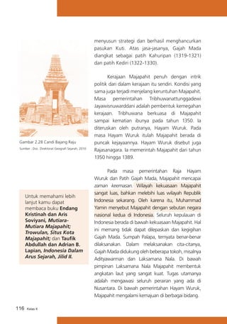 menyusun strategi dan berhasil menghancurkan
pasukan Kuti. Atas jasa-jasanya, Gajah Mada
diangkat sebagai patih Kahuripan (1319-1321)
dan patih Kediri (1322-1330).

Gambar 2.28 Candi Bajang Raju
Sumber : Doc. Direktorat Geografi Sejarah, 2010

Untuk memahami lebih
lanjut kamu dapat
membaca buku Endang
Kristinah dan Aris
Soviyani, MutiaraMutiara Majapahit;
Trowulan, Situs Kota
Majapahit; dan Taufik
Abdullah dan Adrian B.
Lapian, Indonesia Dalam
Arus Sejarah, Jilid II.

116

Kelas X

	
Kerajaan Majapahit penuh dengan intrik
politik dari dalam kerajaan itu sendiri. Kondisi yang
sama juga terjadi menjelang keruntuhan Majapahit.
Masa pemerintahan Tribhuwanattunggadewi
Jayawisnuwarddani adalah pembentuk kemegahan
kerajaan. Tribhuwana berkuasa di Majapahit
sampai kematian ibunya pada tahun 1350. Ia
diteruskan oleh putranya, Hayam Wuruk. Pada
masa Hayam Wuruk itulah Majapahit berada di
puncak kejayaannya. Hayam Wuruk disebut juga
Rajasanagara. Ia memerintah Majapahit dari tahun
1350 hingga 1389.
Pada masa pemerintahan Raja Hayam
Wuruk dan Patih Gajah Mada, Majapahit mencapai
zaman keemasan. Wilayah kekuasaan Majapahit
sangat luas, bahkan melebihi luas wilayah Republik
Indonesia sekarang. Oleh karena itu, Muhammad
Yamin menyebut Majapahit dengan sebutan negara
nasional kedua di Indonesia. Seluruh kepulauan di
Indonesia berada di bawah kekuasaan Majapahit. Hal
ini memang tidak dapat dilepaskan dan kegigihan
Gajah Mada. Sumpah Palapa, ternyata benar-benar
dilaksanakan. Dalam melaksanakan cita-citanya,
Gajah Mada didukung oleh beberapa tokoh, misalnya
Adityawarman dan Laksamana Nala. Di bawah
pimpinan Laksamana Nala Majapahit membentuk
angkatan laut yang sangat kuat. Tugas utamanya
adalah mengawasi seluruh perairan yang ada di
Nusantara. Di bawah pemerintahan Hayam Wuruk,
Majapahit mengalami kemajuan di berbagai bidang.

 