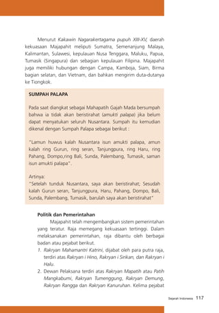 Menurut Kakawin Nagarakertagama pupuh XIII-XV, daerah
kekuasaan Majapahit meliputi Sumatra, Semenanjung Malaya,
Kalimantan, Sulawesi, kepulauan Nusa Tenggara, Maluku, Papua,
Tumasik (Singapura) dan sebagian kepulauan Filipina. Majapahit
juga memiliki hubungan dengan Campa, Kamboja, Siam, Birma
bagian selatan, dan Vietnam, dan bahkan mengirim duta-dutanya
ke Tiongkok.
SUMPAH PALAPA
Pada saat diangkat sebagai Mahapatih Gajah Mada bersumpah
bahwa ia tidak akan beristirahat (amukti palapa) jika belum
dapat menyatukan seluruh Nusantara. Sumpah itu kemudian
dikenal dengan Sumpah Palapa sebagai berikut :
“Lamun huwus kalah Nusantara isun amukti palapa, amun
kalah ring Gurun, ring seran, Tanjungpura, ring Haru, ring
Pahang, Dompo,ring Bali, Sunda, Palembang, Tumasik, saman
isun amukti palapa”.
Artinya:
“Setelah tunduk Nusantara, saya akan beristirahat; Sesudah
kalah Gurun seran, Tanjungpura, Haru, Pahang, Dompo, Bali,
Sunda, Palembang, Tumasik, barulah saya akan beristirahat”
Politik dan Pemerintahan
	
Majapahit telah mengembangkan sistem pemerintahan
yang teratur. Raja memegang kekuasaan tertinggi. Dalam
melaksanakan pemerintahan, raja dibantu oleh berbagai
badan atau pejabat berikut.
1.	 Rakryan Mahamantri Katrini, dijabat oleh para putra raja,
terdiri atas Rakryan i Hino, Rakryan i Sirikan, dan Rakryan i
Halu.
2.	 Dewan Pelaksana terdiri atas Rakryan Mapatih atau Patih
Mangkabumi, Rakryan Tumenggung, Rakryan Demung,
Rakryan Rangga dan Rakryan Kanuruhan. Kelima pejabat
Sejarah Indonesia

117

 