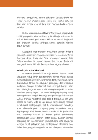 Bhinneka Tunggal Ika, artinya, sekalipun berbeda-beda baik
Hindu maupun Buddha pada hakikatnya adalah satu jua.
Kemudian secara umum kita artikan berbeda-beda akhirnya
satu jua
	
Berkat kepemimpinan Hayam Wuruk dan Gajah Mada,
kehidupan politik, dan stabilitas nasional Majapahit terjamin.
Hal ini disebabkan pula karena kekuatan tentara Majapahit
dan angkatan lautnya sehingga semua perairan nasional
dapat diawasi.
	
Majapahit juga menjalin hubungan dengan negaranegara/ kerajaan lain. Hubungan dengan Negara Siam, Birma,
Kamboja, Anam, India, dan Cina berlangsung dengan baik.
Dalam membina hubungan dengan luar negeri, Majapahit
mengenal motto Mitreka Satata, artinya negara sahabat.
Kehidupan Sosial Ekonomi
	
Di bawah pemerintahan Raja Hayam Wuruk, rakyat
Majapahit hidup aman dan tenteram. Hayam Wuruk sangat
memperhatikan rakyatnya. Keamanan dan kemakmuran rakyat
diutamakan. Untuk itu dibangun jalan-jalan dan jembatanjembatan. Dengan demikian lalu lintas menjadi lancar. Hal ini
mendukung kegiatan keamanan dan kegiatan perekonomian,
terutama perdagangan. Lalu lintas perdagangan yang paling
penting melalui sungai. Misalnya, Sungai Bengawan Solo dan
Sungai Brantas. Akibatnya desa-desa di tepi sungai dan yang
berada di muara serta di tepi pantai, berkembang menjadi
pusat-pusat perdagangan. Hal itu menyebabkan terjadinya
arus bolak-balik para pedagang yang menjajakan barang
dagangannya dari daerah pantai atau muara ke pedalaman
atau sebaliknya.Bahkan di daerah pantai berkembang
perdagangan antar daerah, antar pulau, bahkan dengan
pedagang dari luar.Kemudian timbullah kota-kota pelabuhan
sebagai pusat pelayaran dan perdagangan. Beberapa kota
pelabuhan yang penting pada zaman Majapahit, antara lain
Sejarah Indonesia

119

 