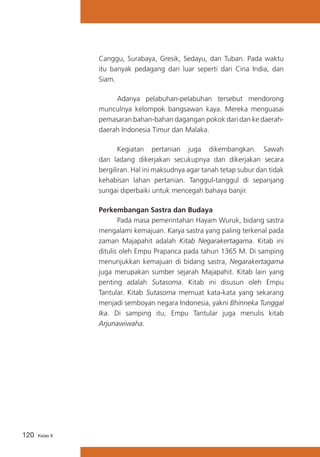 Canggu, Surabaya, Gresik, Sedayu, dan Tuban. Pada waktu
itu banyak pedagang dari luar seperti dari Cina India, dan
Siam.
	
Adanya pelabuhan-pelabuhan tersebut mendorong
munculnya kelompok bangsawan kaya. Mereka menguasai
pemasaran bahan-bahan dagangan pokok dari dan ke daerahdaerah Indonesia Timur dan Malaka.
	
Kegiatan pertanian juga dikembangkan. Sawah
dan ladang dikerjakan secukupnya dan dikerjakan secara
bergiliran. Hal ini maksudnya agar tanah tetap subur dan tidak
kehabisan lahan pertanian. Tanggul-tanggul di sepanjang
sungai diperbaiki untuk mencegah bahaya banjir.
Perkembangan Sastra dan Budaya
	
Pada masa pemerintahan Hayam Wuruk, bidang sastra
mengalami kemajuan. Karya sastra yang paling terkenal pada
zaman Majapahit adalah Kitab Negarakertagama. Kitab ini
ditulis oleh Empu Prapanca pada tahun 1365 M. Di samping
menunjukkan kemajuan di bidang sastra, Negarakertagama
juga merupakan sumber sejarah Majapahit. Kitab lain yang
penting adalah Sutasoma. Kitab ini disusun oleh Empu
Tantular. Kitab Sutasoma memuat kata-kata yang sekarang
menjadi semboyan negara Indonesia, yakni Bhinneka Tunggal
Ika. Di samping itu, Empu Tantular juga menulis kitab
Arjunawiwaha.

120

Kelas X

 