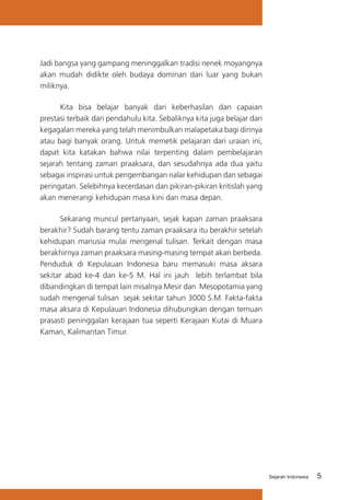 Jadi bangsa yang gampang meninggalkan tradisi nenek moyangnya
akan mudah didikte oleh budaya dominan dari luar yang bukan
miliknya.
Kita bisa belajar banyak dari keberhasilan dan capaian
prestasi terbaik dari pendahulu kita. Sebaliknya kita juga belajar dari
kegagalan mereka yang telah menimbulkan malapetaka bagi dirinya
atau bagi banyak orang. Untuk memetik pelajaran dari uraian ini,
dapat kita katakan bahwa nilai terpenting dalam pembelajaran
sejarah tentang zaman praaksara, dan sesudahnya ada dua yaitu
sebagai inspirasi untuk pengembangan nalar kehidupan dan sebagai
peringatan. Selebihnya kecerdasan dan pikiran-pikiran kritislah yang
akan menerangi kehidupan masa kini dan masa depan.
Sekarang muncul pertanyaan, sejak kapan zaman praaksara
berakhir? Sudah barang tentu zaman praaksara itu berakhir setelah
kehidupan manusia mulai mengenal tulisan. Terkait dengan masa
berakhirnya zaman praaksara masing-masing tempat akan berbeda.
Penduduk di Kepulauan Indonesia baru memasuki masa aksara
sekitar abad ke-4 dan ke-5 M. Hal ini jauh lebih terlambat bila
dibandingkan di tempat lain misalnya Mesir dan Mesopotamia yang
sudah mengenal tulisan sejak sekitar tahun 3000 S.M. Fakta-fakta
masa aksara di Kepulauan Indonesia dihubungkan dengan temuan
prasasti peninggalan kerajaan tua seperti Kerajaan Kutai di Muara
Kaman, Kalimantan Timur.

Sejarah Indonesia

5

 