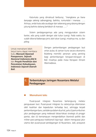 Kata-kata yang dimaksud berbunyi, “mengkana ya hana
banyaga sakeng sabrangjong, bahitra, rumunduk i manasa. …..
Artinya, andai kata ada saudagar dari seberang yang datang dengan
jukung bahitra datang berlabuh di manasa …..”
	
Sistem perdagangannya ada yang menggunakan sistem
barter, ada yang sudah dengan alat tukar (uang). Pada waktu itu
sudah dikenal beberapa jenis alat tukar (uang), misalnya ma, su dan
piling.
Untuk memahami lebih
lanjut kamu dapat membaca
buku Marwati Djoened
Poesponoro. Sejarah
Nasional Indonesia jilid II;
dan Proyek Penelitian dan
Pencatatan Kebudayaan,
Indonesia Sejarah Daerah
Bali.

Dengan perkembangan perdagangan laut
antar pulau di zaman kuno secara ekonomis
Buleleng memiliki peranan yang penting
bagi perkembangan kerajaan-kerajaan di
Bali misalnya pada masa Kerajaan Dinasti
Warmadewa.

C. 	 Terbentuknya Jaringan Nusantara Melalui 	
	
Perdagangan

„„

Memahami teks

	
Pusat-pusat integrasi Nusantara berlangsung melalui
penguasaan laut. Pusat-pusat integrasi itu selanjutnya ditentukan
oleh keahlian dan kepedulian terhadap laut, sehingga terjadi
perkembangan baru, setidaknya dalam dua hal, yaitu (i) pertumbuhan
jalur perdagangan yang melewati lokasi-lokasi strategis di pinggir
pantai, dan (ii) kemampuan mengendalikan (kontrol) politik dan
militer para penguasa tradisional (raja-raja) dalam menguasai jalur
utama dan pusat-pusat perdagangan di Nusantara. Jadi, prasyarat
124

Kelas X

 