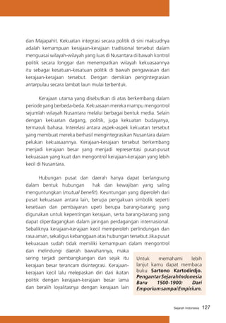 dan Majapahit. Kekuatan integrasi secara politik di sini maksudnya
adalah kemampuan kerajaan-kerajaan tradisional tersebut dalam
menguasai wilayah-wilayah yang luas di Nusantara di bawah kontrol
politik secara longgar dan menempatkan wilayah kekuasaannya
itu sebagai kesatuan-kesatuan politik di bawah pengawasan dari
kerajaan-kerajaan tersebut. Dengan demikian pengintegrasian
antarpulau secara lambat laun mulai terbentuk.
	
Kerajaan utama yang disebutkan di atas berkembang dalam
periode yang berbeda-beda. Kekuasaan mereka mampu mengontrol
sejumlah wilayah Nusantara melalui berbagai bentuk media. Selain
dengan kekuatan dagang, politik, juga kekuatan budayanya,
termasuk bahasa. Interelasi antara aspek-aspek kekuatan tersebut
yang membuat mereka berhasil mengintegrasikan Nusantara dalam
pelukan kekuasaannya. Kerajaan-kerajaan tersebut berkembang
menjadi kerajaan besar yang menjadi representasi pusat-pusat
kekuasaan yang kuat dan mengontrol kerajaan-kerajaan yang lebih
kecil di Nusantara.
	
Hubungan pusat dan daerah hanya dapat berlangsung
dalam bentuk hubungan
hak dan kewajiban yang saling
menguntungkan (mutual benefit). Keuntungan yang diperoleh dari
pusat kekuasaan antara lain, berupa pengakuan simbolik seperti
kesetiaan dan pembayaran upeti berupa barang-barang yang
digunakan untuk kepentingan kerajaan, serta barang-barang yang
dapat diperdagangkan dalam jaringan perdagangan internasional.
Sebaliknya kerajaan-kerajaan kecil memperoleh perlindungan dan
rasa aman, sekaligus kebanggaan atas hubungan tersebut.Jika pusat
kekuasaan sudah tidak memiliki kemampuan dalam mengontrol
dan melindungi daerah bawahannya, maka
sering terjadi pembangkangan dan sejak itu
Untuk
memahami
lebih
lanjut kamu dapat membaca
kerajaan besar terancam disintegrasi. Kerajaanbuku Sartono Kartodirdjo.
kerajaan kecil lalu melepaskan diri dari ikatan
Pengantar Sejarah Indonesia
politik dengan kerajaan-kerajaan besar lama
Baru
1500-1900:
Dari
dan beralih loyalitasnya dengan kerajaan lain
Emporium sampai Empirium.

Sejarah Indonesia

127

 