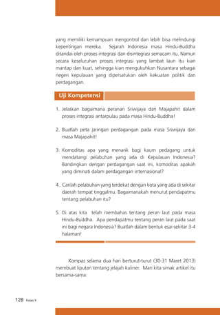 yang memiliki kemampuan mengontrol dan lebih bisa melindungi
kepentingan mereka. Sejarah Indonesia masa Hindu-Buddha
ditandai oleh proses integrasi dan disintegrasi semacam itu. Namun
secara keseluruhan proses integrasi yang lambat laun itu kian
mantap dan kuat, sehingga kian mengukuhkan Nusantara sebagai
negeri kepulauan yang dipersatukan oleh kekuatan politik dan
perdagangan.

Uji Kompetensi
1.	 Jelaskan bagaimana peranan Sriwijaya dan Majapahit dalam
proses integrasi antarpulau pada masa Hindu-Buddha!
2.	 Buatlah peta jaringan perdagangan pada masa Sriwijaya dan
masa Majapahit!
3.	 Komoditas apa yang menarik bagi kaum pedagang untuk
mendatangi pelabuhan yang ada di Kepulauan Indonesia?
Bandingkan dengan perdagangan saat ini, komoditas apakah
yang diminati dalam perdagangan internasional?
4.	 Carilah pelabuhan yang terdekat dengan kota yang ada di sekitar
daerah tempat tinggalmu. Bagaimanakah menurut pendapatmu
tentang pelabuhan itu?
5.	 Di atas kita telah membahas tentang peran laut pada masa
Hindu-Buddha. Apa pendapatmu tentang peran laut pada saat
ini bagi negara Indonesia? Buatlah dalam bentuk esai sekitar 3-4
halaman!

	
Kompas selama dua hari berturut-turut (30-31 Maret 2013)
membuat liputan tentang jelajah kuliner. Mari kita simak artikel itu
bersama-sama:

128

Kelas X

 