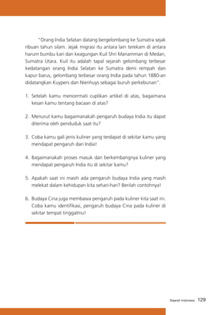 “Orang India Selatan datang bergelombang ke Sumatra sejak
ribuan tahun silam. Jejak migrasi itu antara lain terekam di antara
harum bumbu kari dan keagungan Kuil Shri Mariamman di Medan,
Sumatra Utara. Kuil itu adalah tapal sejarah gelombang terbesar
kedatangan orang India Selatan ke Sumatra demi rempah dan
kapur barus, gelombang terbesar orang India pada tahun 1880-an
didatangkan Kuypers dan Nienhuys sebagai buruh perkebunan”.
1.	 Setelah kamu mencermati cuplikan artikel di atas, bagaimana
kesan kamu tentang bacaan di atas?
2.	 Menurut kamu bagaimanakah pengaruh budaya India itu dapat
diterima oleh penduduk saat itu?
3.	 Coba kamu gali jenis kuliner yang terdapat di sekitar kamu yang
mendapat pengaruh dari India!
4.	 Bagaimanakah proses masuk dan berkembangnya kuliner yang
mendapat pengaruh India itu di sekitar kamu?
5.	 Apakah saat ini masih ada pengaruh budaya India yang masih
melekat dalam kehidupan kita sehari-hari? Berilah contohnya!
6.	 Budaya Cina juga membawa pengaruh pada kuliner kita saat ini.
Coba kamu identifikasi, pengaruh budaya Cina pada kuliner di
sekitar tempat tinggalmu!

Sejarah Indonesia

129

 