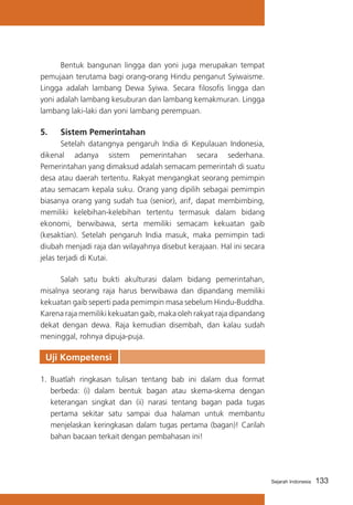Bentuk bangunan lingga dan yoni juga merupakan tempat
pemujaan terutama bagi orang-orang Hindu penganut Syiwaisme.
Lingga adalah lambang Dewa Syiwa. Secara filosofis lingga dan
yoni adalah lambang kesuburan dan lambang kemakmuran. Lingga
lambang laki-laki dan yoni lambang perempuan.

5.	

Sistem Pemerintahan

	
Setelah datangnya pengaruh India di Kepulauan Indonesia,
dikenal adanya sistem pemerintahan secara sederhana.
Pemerintahan yang dimaksud adalah semacam pemerintah di suatu
desa atau daerah tertentu. Rakyat mengangkat seorang pemimpin
atau semacam kepala suku. Orang yang dipilih sebagai pemimpin
biasanya orang yang sudah tua (senior), arif, dapat membimbing,
memiliki kelebihan-kelebihan tertentu termasuk dalam bidang
ekonomi, berwibawa, serta memiliki semacam kekuatan gaib
(kesaktian). Setelah pengaruh India masuk, maka pemimpin tadi
diubah menjadi raja dan wilayahnya disebut kerajaan. Hal ini secara
jelas terjadi di Kutai.
	
Salah satu bukti akulturasi dalam bidang pemerintahan,
misalnya seorang raja harus berwibawa dan dipandang memiliki
kekuatan gaib seperti pada pemimpin masa sebelum Hindu-Buddha.
Karena raja memiliki kekuatan gaib, maka oleh rakyat raja dipandang
dekat dengan dewa. Raja kemudian disembah, dan kalau sudah
meninggal, rohnya dipuja-puja.

Uji Kompetensi
1.	 Buatlah ringkasan tulisan tentang bab ini dalam dua format
berbeda: (i) dalam bentuk bagan atau skema-skema dengan
keterangan singkat dan (ii) narasi tentang bagan pada tugas
pertama sekitar satu sampai dua halaman untuk membantu
menjelaskan keringkasan dalam tugas pertama (bagan)! Carilah
bahan bacaan terkait dengan pembahasan ini!

Sejarah Indonesia

133

 