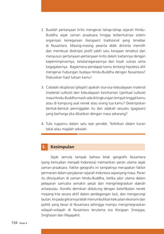 2.	 Buatlah pertanyaan kritis mengenai tahap-tahap sejarah HinduBuddha sejak zaman praaksara hingga terbentuknya sistem
organisasi kenegaraan (kerajaan) tradisional yang tersebar
di Nusantara. Masing-masing peserta didik diminta memilih
dan membuat deskripsi profil salah satu kerajaan tersebut dan
menyusun pertanyaan-pertanyaan kritis dalam kaitannya dengan
kepemimpinannya, ketatanegaraannya dan kisah sukses serta
kegagalannya. Bagaimana pendapat kamu tentang hipotesis ahli
mengenai hubungan budaya Hindu-Buddha dengan Nusantara?
Diskusikan hasil tulisan kamu!
3.	 Cobalah eksplorasi (jelajah) apakah sisa-sisa kebudayaan material
(material culture) dan kebudayaan kerohanian (spiritual culture)
masa Hindu-Buddha masih ada di lingkungan tempat tinggal kamu
atau di kampung asal nenek atau orang tua kamu? Deskripsikan
bentuk-bentuk peninggalan itu dan adakah sesuatu (gagasan)
yang berharga jika dikaitkan dengan masa sekarang?
4.	 Tulis tugasmu dalam satu esei pendek. Terbitkan dalam koran
lokal atau majalah sekolah.

E. 	 Kesimpulan
	
Sejak semula tampak bahwa letak geografis Nusantara
(yang kemudian menjadi Indonesia) memainkan peran utama sejak
zaman praaksara. Faktor geografis ini tampaknya merupakan faktor
permanen dalam perjalanan sejarah Indonesia sepanjang masa. Peran
itu ditunjukkan di zaman Hindu-Buddha, ketika jalur utama dalam
pelayaran samudra semakin pesat dan mengintegrasikan daerah
antarpulau. Kondisi demikian didukung dengan keterlibatan nenek
moyang kita secara aktif dalam perdagangan laut, dan mengarungi
lautan. Ini pada gilirannya telah menumbuhkan kekuatan ekonomi dan
politik yang besar di Nusantara sehingga mampu mengintegrasikan
wilayah-wilayah di Nusantara terutama era Kerajaan Sriwijaya,
Singhasari dan Majapahit.
134

Kelas X

 