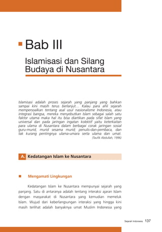 Bab III
Islamisasi dan Silang
Budaya di Nusantara

Islamisasi adalah proses sejarah yang panjang yang bahkan
sampai kini masih terus berlanjut… Kalau para ahli sejarah
mempersoalkan tentang asal usul nasionalisme Indonesia, atau
integrasi bangsa, mereka menyebutkan Islam sebagai salah satu
faktor utama maka hal itu bisa diartikan pada sifat Islam yang
universal dan pada jaringan ingatan kolektif yaitu keterkaitan
para ulama di Nusantara dalam berbagai corak jaringan sosial
guru-murid, murid sesama murid; penulis-dan-pembaca, dan
tak kurang pentingnya ulama-umara serta ulama dan umat.
(Taufik Abdullah, 1996)

A.	 Kedatangan Islam ke Nusantara

„„

Mengamati Lingkungan

	
Kedatangan Islam ke Nusantara mempunyai sejarah yang
panjang. Satu di antaranya adalah tentang interaksi ajaran Islam
dengan masyarakat di Nusantara yang kemudian memeluk
Islam. Wujud dari keberlangsungan interaksi yang hingga kini
masih terlihat adalah banyaknya umat Muslim Indonesia yang

Sejarah Indonesia

137

 