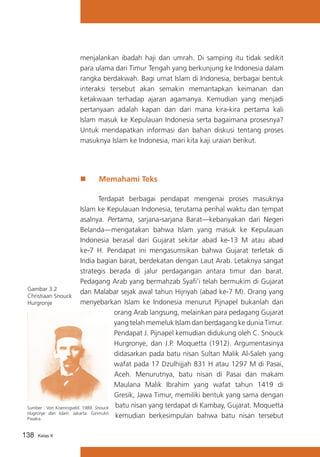 menjalankan ibadah haji dan umrah. Di samping itu tidak sedikit
para ulama dari Timur Tengah yang berkunjung ke Indonesia dalam
rangka berdakwah. Bagi umat Islam di Indonesia, berbagai bentuk
interaksi tersebut akan semakin memantapkan keimanan dan
ketakwaan terhadap ajaran agamanya. Kemudian yang menjadi
pertanyaan adalah kapan dan dari mana kira-kira pertama kali
Islam masuk ke Kepulauan Indonesia serta bagaimana prosesnya?
Untuk mendapatkan informasi dan bahan diskusi tentang proses
masuknya Islam ke Indonesia, mari kita kaji uraian berikut.

„„

Memahami Teks

	
Terdapat berbagai pendapat mengenai proses masuknya
Islam ke Kepulauan Indonesia, terutama perihal waktu dan tempat
asalnya. Pertama, sarjana-sarjana Barat—kebanyakan dari Negeri
Belanda—mengatakan bahwa Islam yang masuk ke Kepulauan
Indonesia berasal dari Gujarat sekitar abad ke-13 M atau abad
ke-7 H. Pendapat ini mengasumsikan bahwa Gujarat terletak di
India bagian barat, berdekatan dengan Laut Arab. Letaknya sangat
strategis berada di jalur perdagangan antara timur dan barat.
Pedagang Arab yang bermahzab Syafi’i telah bermukim di Gujarat
Gambar 3.2
dan Malabar sejak awal tahun Hijriyah (abad ke-7 M). Orang yang
Christiaan Snouck
menyebarkan Islam ke Indonesia menurut Pijnapel bukanlah dari
Hurgronje
orang Arab langsung, melainkan para pedagang Gujarat
yang telah memeluk Islam dan berdagang ke dunia Timur.
Pendapat J. Pijnapel kemudian didukung oleh C. Snouck
Hurgronye, dan J.P. Moquetta (1912). Argumentasinya
didasarkan pada batu nisan Sultan Malik Al-Saleh yang
wafat pada 17 Dzulhijjah 831 H atau 1297 M di Pasai,
Aceh. Menurutnya, batu nisan di Pasai dan makam
Maulana Malik Ibrahim yang wafat tahun 1419 di
Gresik, Jawa Timur, memiliki bentuk yang sama dengan
Sumber : Von Koeningveld. 1989. Snouck batu nisan yang terdapat di Kambay, Gujarat. Moquetta
Hugronje dan Islam. Jakarta: Girimukti
kemudian berkesimpulan bahwa batu nisan tersebut
Pasaka.
138

Kelas X

 