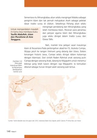 Sementara itu Minangkabau akan selalu mengingat Malaka sebagai
pengirim Islam dan tak pernah melupakan Aceh sebagai peletak
dasar tradisi surau di Ulakan. Sebaliknya Pahang akan selalu
mengingat pendatang dari Minangkabau yang
Untuk memperdalam masalah
telah membawa Islam. Peranan para perantau
ini kamu bisa membaca buku
dan penyiar agama Islam dari Minangkabau
Taufik Abdullah, Islam
juga selalu diingat dalam tradisi Luwu dan
dan Pluralisme di Asia
Gowa Tallo.
Tenggara.

Gambar 3.4
Peta jejak
masuknya Islam
ke Nusantara
berdasarkan
nomor urut

	 Nah, marilah kita pelajari awal masuknya
Islam di Nusantara.Pada pertengahan abad ke-15, ibukota Campa,
Wijaya jatuh ke tangan Vietnam yang datang dari Utara. Dalam
kenangan historis Jawa, Campa selalu diingat dalam kaitannya
dengan Islamisasi. Dari sinilah Raden Rahmat anak seorang putri
Campa dengan seorang Arab, datang ke Majapahit untuk menemui
bibinya yang telah kawin dengan raja Majapahit. Ia kemudian
dikenal sebagai Sunan Ampel salah seorang wali tertua.

Sumber :Taufik Abdullah dan A.B Lapian (ed). 2012. Indonesia Dalam Arus Sejarah. jilid III. Jakarta: PT Ichtiar Baru van Hoeve

140

Kelas X

 
