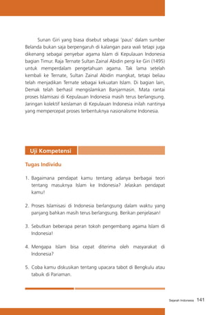 Sunan Giri yang biasa disebut sebagai ‘paus’ dalam sumber
Belanda bukan saja berpengaruh di kalangan para wali tetapi juga
dikenang sebagai penyebar agama Islam di Kepulauan Indonesia
bagian Timur. Raja Ternate Sultan Zainal Abidin pergi ke Giri (1495)
untuk memperdalam pengetahuan agama. Tak lama setelah
kembali ke Ternate, Sultan Zainal Abidin mangkat, tetapi beliau
telah menjadikan Ternate sebagai kekuatan Islam. Di bagian lain,
Demak telah berhasil mengislamkan Banjarmasin. Mata rantai
proses Islamisasi di Kepulauan Indonesia masih terus berlangsung.
Jaringan kolektif keislaman di Kepulauan Indonesia inilah nantinya
yang mempercepat proses terbentuknya nasionalisme Indonesia.

Uji Kompetensi
Tugas Individu
1.	 Bagaimana pendapat kamu tentang adanya berbagai teori
tentang masuknya Islam ke Indonesia? Jelaskan pendapat
kamu!
2.	 Proses Islamisasi di Indonesia berlangsung dalam waktu yang
panjang bahkan masih terus berlangsung. Berikan penjelasan!
3.	 Sebutkan beberapa peran tokoh pengembang agama Islam di
Indonesia!
4.	 Mengapa Islam bisa cepat diterima oleh masyarakat di
Indonesia?
5.	 Coba kamu diskusikan tentang upacara tabot di Bengkulu atau
tabuik di Pariaman.

Sejarah Indonesia

141

 