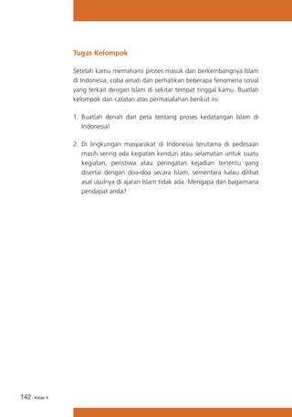 Tugas Kelompok
Setelah kamu memahami proses masuk dan berkembangnya Islam
di Indonesia, coba amati dan perhatikan beberapa fenomena sosial
yang terkait dengan Islam di sekitar tempat tinggal kamu. Buatlah
kelompok dan catatan atas permasalahan berikut ini:
1.	 Buatlah denah dan peta tentang proses kedatangan Islam di
Indonesia!
2.	 Di lingkungan masyarakat di Indonesia terutama di pedesaan
masih sering ada kegiatan kenduri atau selamatan untuk suatu
kegiatan, peristiwa atau peringatan kejadian tertentu yang
disertai dengan doa-doa secara Islam, sementara kalau dilihat
asal usulnya di ajaran Islam tidak ada. Mengapa dan bagaimana
pendapat anda?

142

Kelas X

 